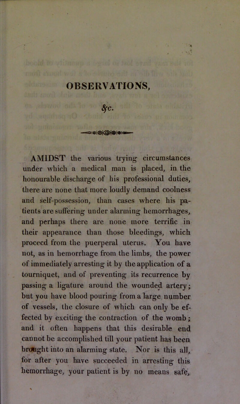 OBSERVATIONS, AMIDST the various ti’ying circumstances under which a medical man is placed, in the honourable discharge of his professional duties, there are none that more loudly demand coolness and self-possession, than cases where his pa- tients are suffering under alarming hemorrhages, and perhaps there are none more terrific in their appearance than those bleedings, which proceed from the puerperal uterus. You have not, as in hemorrhage from the limbs, the power of immediately arresting it by the application of a , tourniquet, and of preventing its recurrence by passing a ligature around the wounded artery; but you have blood pouring from a large number of vessels, the closure of which can only be ef- fected by exciting the contraction of the womb; and it often happens that this desirable end cannot be accomplished till your patient has been brdlight into an alarming state. Nor is this all, for after you have succeeded in arresting this hemorrhage, your patient is by no means safe.