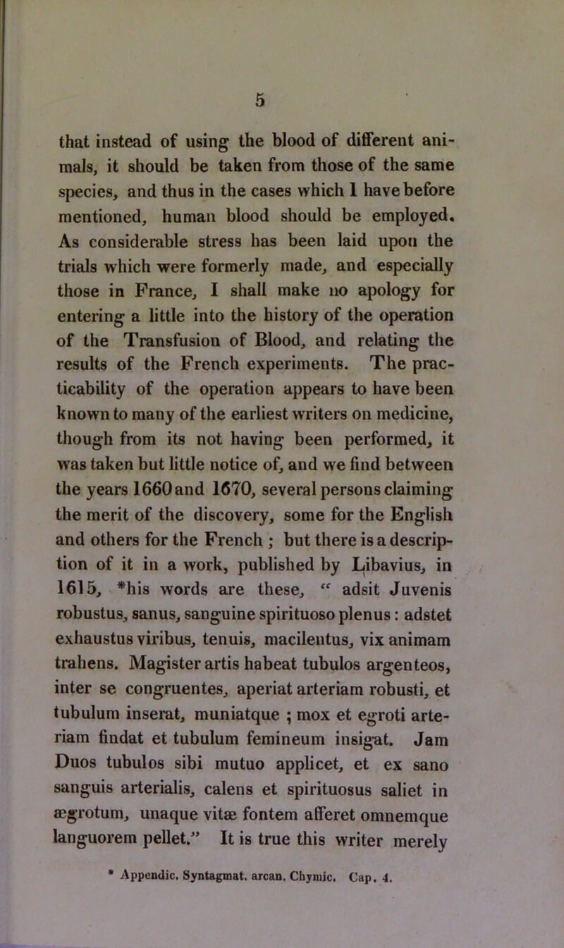 that instead of using the blood of different ani- mals, it should be taken from those of the same species, and thus in the cases which 1 have before mentioned, human blood should be employed. As considerable stress has been laid upon the trials which were formerly made, and especially those in Prance, I shall make no apology for entering a little into the history of the operation of the Transfusion of Blood, and relating the results of the French experiments. The prac- ticability of the operation appears to have been known to many of the earliest writers on medicine, though from its not having been performed, it was taken but little notice of, and we find between the years 1660and 1670, several persons claiming the merit of the discovery, some for the English and others for the French ; but there is a descrip- tion of it in a work, published by Libavius, in 1615, *his words are these, adsit Juvenis robustus, sanus, sanguine spirituoso plenus; adstet exhaustus viribus, tenuis, macilentus, vix animam trahens. Magister artis habeat tubulos argenteos, inter se congruentes, aperiat arteriam robusti, et tubulum inserat, muniatque ; mox et egroti arte- riam findat et tubulum femineum insigut. Jam Duos tubulos sibi mutuo applicet, et ex sano sanguis arterialis, calens et spirituosus saliet in aegrotum, unaque vitae fontem alferet omnemque languorem pellet.” It is true this writer merely * Appendic, Syntagmat. arcan, Chjmic. Cap. 4.