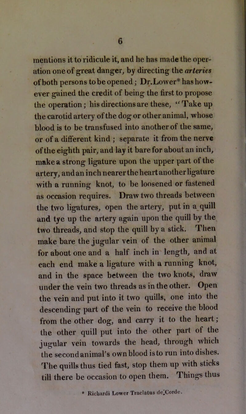 mentions it to ridicule it, and he has made the oper- ation one of great danger, by directing the arteries of both persons to be opened; Dr.Lo\ver*hashov?- ever gained the credit of being the first to propose the operation; his directions are these, ‘'Take up the carotid artery of the dog or other animal, whose blood is to be transfused into another of the same, or of a different kind ; separate it from the nerve of the eighth pair, and lay it bare for about an inch, make a strong ligature upon the upper part of the artery, and an inch nearer the heart another ligature with a running knot, to be loosened or fastened as occasion requires. Draw two threads between the two ligatures, open the artery, put in a quill and tye up the artery again upon the quill by the two threads, and stop the quill by a stick. Then make bare the jugular vein of the other animal for about one and a half inch in length, and at each end make a ligature with a running knot, and in the space between the two knots, draw under the vein two threads as in the other. Open the vein and put into it two quills, one into the descending part of the vein to receive the blood from the other dog, and carry it to the heart; the other quill put into the other part of the jugular vein towards the head, through which the second animal’s own blood is to run into dishes. The quills thus tied fast, stop them up with sticks till there be occasion to open them. Things thus * Ricbiirdi Lower Traclatus delCorde.