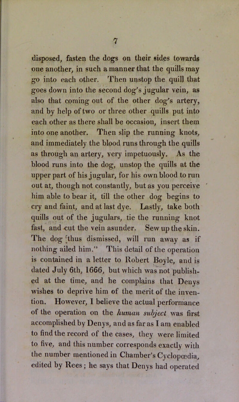 disposed, fasten the dogs on their sides towards one another, in such a manner that the quills may go into each other. Then unstop the quill that goes down into the second dog’s jugular vein, as also that coming out of the other dog’s artery, and by help of two or three other quills put into each other as there shall be occasion, insert them into one another. Then slip the running knots, and immediately the blood runs through the quills as through an artery, very impetuously. As the blood runs into the dog, unstop the quills at the upper part of his jugular, for his own blood to run out at, though not constantly, but as you perceive ’ him able to bear it, till the other dog begins to cry and faint, and at last dye. Lastly, lake both quills out of the jugulars, tie the running knot fast, and -cut the vein asunder. Sew up the skin. The dog [thus dismissed, will run away as if nothing ailed him.” This detail of the operation is contained in a letter to Robert Boyle, and is dated July 6th, 1666, but which was not publish- ed at the time, and he complains that Denys wishes to deprive him of the merit of the inven- tion. However, I believe the actual performance of the operation on the human subject was first accomplished by Denys, and as far as I am enabled to find the record of the cases, they were limited to five, and this number corresponds exactly with the number mentioned in Chamber’s Cyclopcedia, edited by Rees; he says that Denys had operated