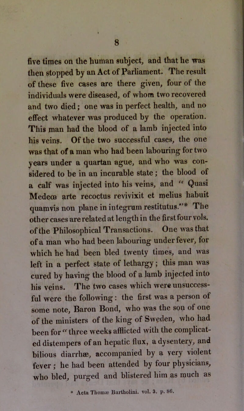 five times on the human subject, and that he was then stopped by an Act of Parliament. Tlie result of these five cases are there given, four of the individuals v^^ere diseased, of whom two recovered and two died; one was in perfect health, and no effect whatever was produced by the operation. This man had the blood of a lamb injected into his veins. Of the two successful cases, the one was that of a man who had been labouring for two years under a quartan ague, and who was con- sidered to be in an incurable state; the blood of a calf was injected into his veins, and ** Quasi Medeca arte recoctus revivixit et melius habuit quamvis non plane in integrum restitutus.*’* The other cases are related at length in the first four vols. of the Philosophical Transactions. One was that of a man who had been labouring under fever, for which he had been bled twenty times, and was left in a perfect state of lethargy; this man was cured by having the blood of a lamb injected into his veins. The two cases which were unsuccess- ful were the following; the first was a person of some note, Baron Bond, who was the son ot one of the ministers of the king of Sweden, who had been for three weeks afflicted with the complicat- ed distempers of an hepatic flux, a dysentery, and bilious diarrhffi, accompanied by a very violent fever; he had been attended by four physicians, who bled, purged and blistered him as much as • Acta Thoniaj Burtholini. vol. 3. p. 8C.