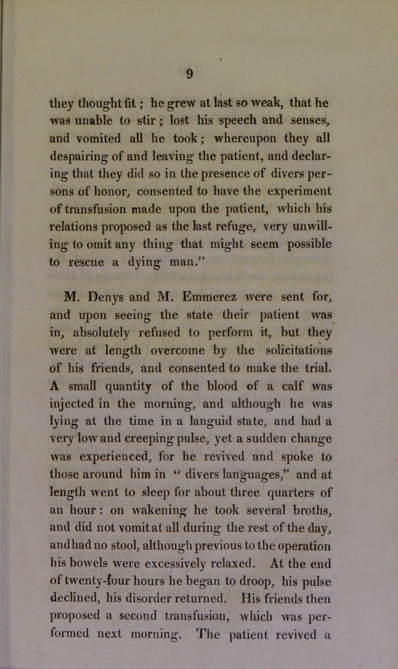they thought fit; he grew at last so weak, that he was unable to stir; lost his speech and senses, and vomited all he took; whereupon they all despairing of and leaving the patient, and declar- ing that they did so in the presence of divers per- sons of honor, consented to have the experiment of transfusion made upon the patient, which his relations proposed as the last refuge, very unwill- ing to omit any thing that might seem possible to rescue a dying man.” M. Denys and M. Emmerez were sent for, and upon seeing the state their patient was in, absolutely refused to perform it, but they were at length overcome by the solicitations of his friends, and consented to make the trial. A small quantity of the blood of a calf was injected in the morning, and although he was lying at the time in a languid state, and had a very low and creeping pulse, yet a sudden change was experienced, for he revived and spoke to those around him in divers languages,’* and at length went to sleep for about tliree quarters of an hour: on wakening he took several broths, and did not vomit at all during the rest of the day, and had no stool, although previous to the operation his bowels were excessively relaxed. At the end of twenty-four hours he began to droop, his pulse declined, his disorder returned. His friends then proposed a second transfusion, which was per- formed next morning. The patient revived a
