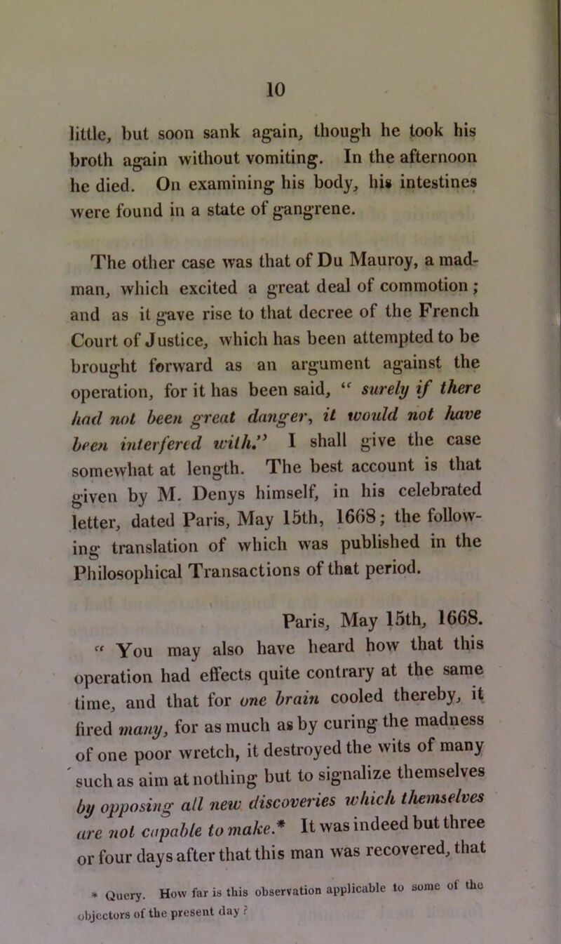 little, but soon sank again, though he took his broth again without vomiting. In the afternoon he died. On examining his body, his intestines were found in a state of gangrene. The other case was that of Du Mauroy, a mad- man, which excited a great deal of commotion ; and as it gave rise to that decree of the French Court of Justice, which has been attempted to be brought forward as an argument against the operation, for it has been said, surely if there had not been great danger^ it would not have been interfered with:' I shall give the case somewhat at length. The best account is that given by M. Denys himself, in his celebrated letter, dated Paris, May 15th, 1668; the follow- ing translation of which was published in the Pliilosophical Transactions of that period. Paris, May 15th, 1668. cf You may also have heard how that this operation had effects quite contrary at the same time, and that for one brain cooled thereby, it iu'ed many, for as much as by curing the madness of one poor wretch, it destroyed the wits of many ' such as aim at nothing but to signalize themselves by opposing all new discoveries which themselves are not capable to make* It was indeed but three or four days after that this man was recovered, that • Query. How far is this observation applicable to some of the objectors of the present day ?