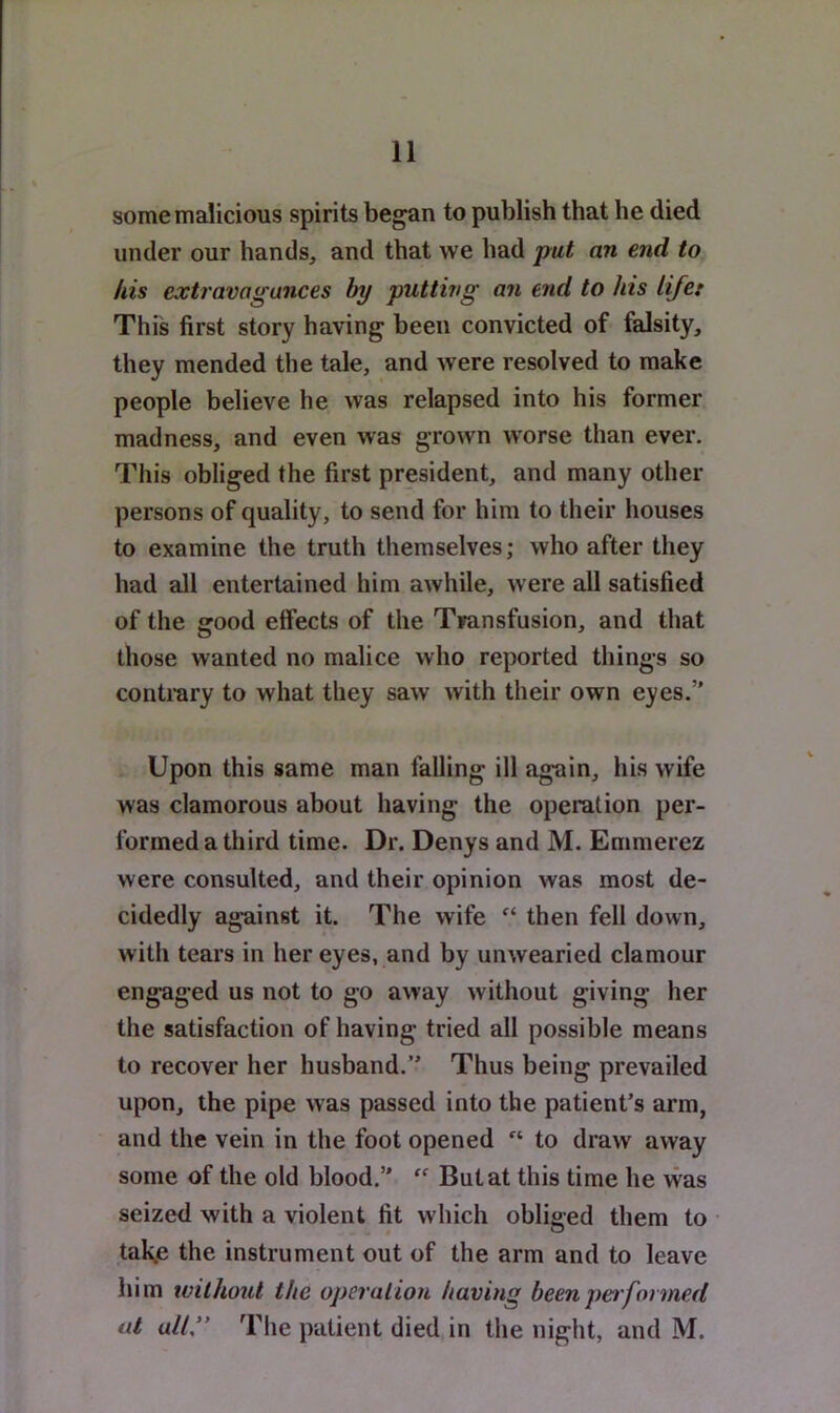 some malicious spirits began to publish that he died under our hands, and that we had put an end to Ids extravagances hy putting an end to his life: This first story having been convicted of falsity, they mended the tale, and were resolved to make people believe he was relapsed into his former madness, and even was grown worse than ever. This obliged the first president, and many other persons of quality, to send for him to their houses to examine the truth themselves; who after they had all entertained him awhile, were all satisfied of the good effects of the Transfusion, and that those wanted no malice who reported things so contrary to what they saw with their own eyes.” Upon this same man falling ill again, his wife was clamorous about having the operation per- formed a third time. Dr. Denys and M. Emmerez were consulted, and their opinion was most de- cidedly against it. The wife then fell down, with tears in her eyes, and by unwearied clamour engaged us not to go away without giving her the satisfaction of having tried all possible means to recover her husband.” Thus being prevailed upon, the pipe was passed into the patient’s arm, and the vein in the foot opened “ to draw away some of the old blood.”  But at this time he was seized with a violent fit which obliged them to taKe the instrument out of the arm and to leave him without the operaiion having been pet formed at ally The patient died in the night, and M.