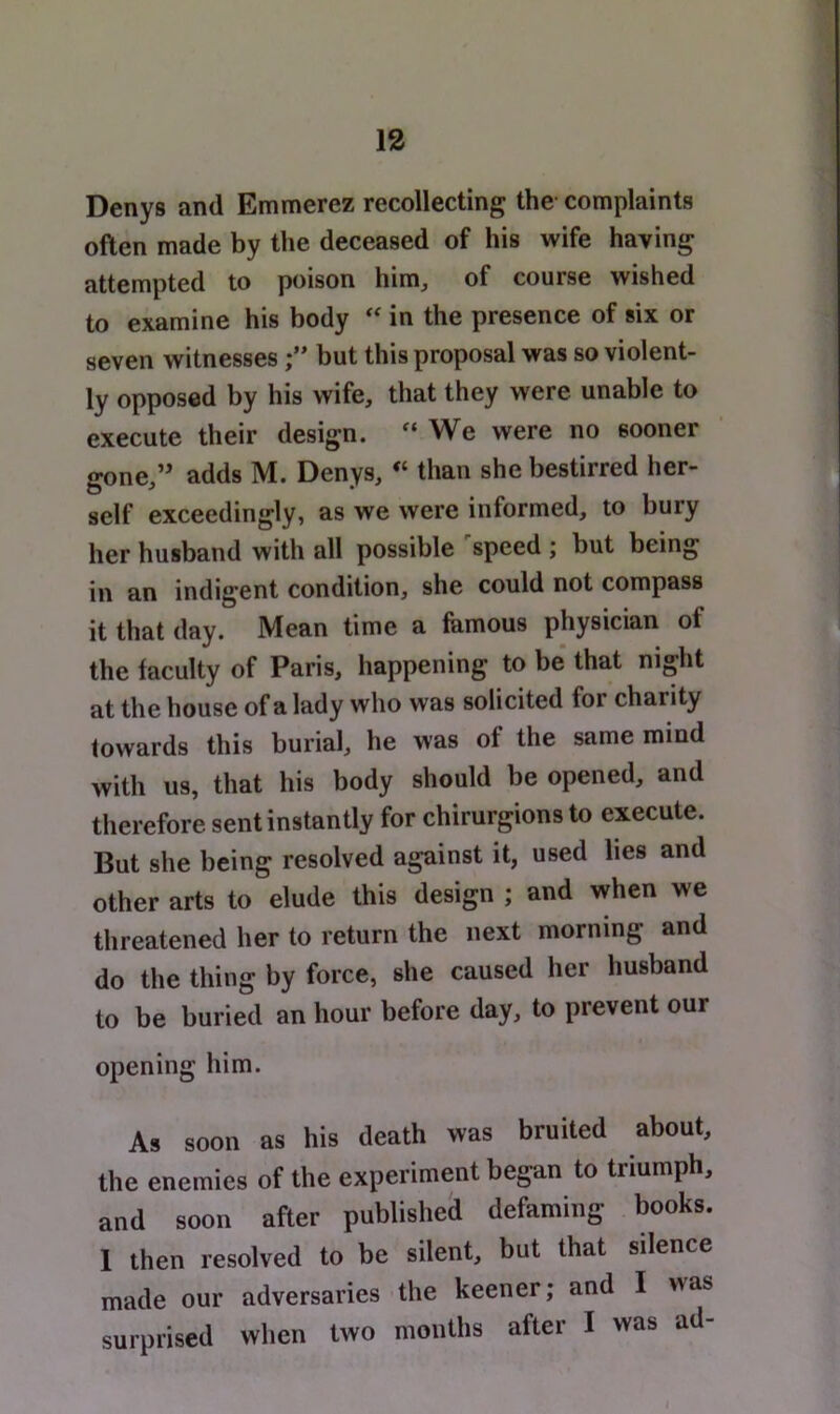 Denys and Emmerez recollecting the complaints often made by the deceased of his wife having attempted to poison him, of course wished to examine his body in the presence of six or seven witnessesbut this proposal was so violent- ly opposed by his wife, that they were unable to execute their design. “We were no sooner gone,” adds M. Denys, “ than she bestirred her- self exceedingly, as we were informed, to bury her husband with all possible speed ; but being in an indigent condition, she could not compass it that day. Mean time a famous physician of the faculty of Paris, happening to be that night at the house of a lady who was solicited for charity towards this burial, he was of the same mind with us, that his body should be opened, and therefore sent instantly for chirurgions to execute. But she being resolved against it, used lies and other arts to elude this design ; and when we threatened her to return the next morning and do the thing by force, she caused her husband to be buried an hour before day, to prevent our opening him. As soon as his death was bruited about, the enemies of the experiment began to triumph, and soon after publisheli defaming books. 1 then resolved to be silent, but that silence made our adversaries the keener; and I was surprised when two months after I was ad-