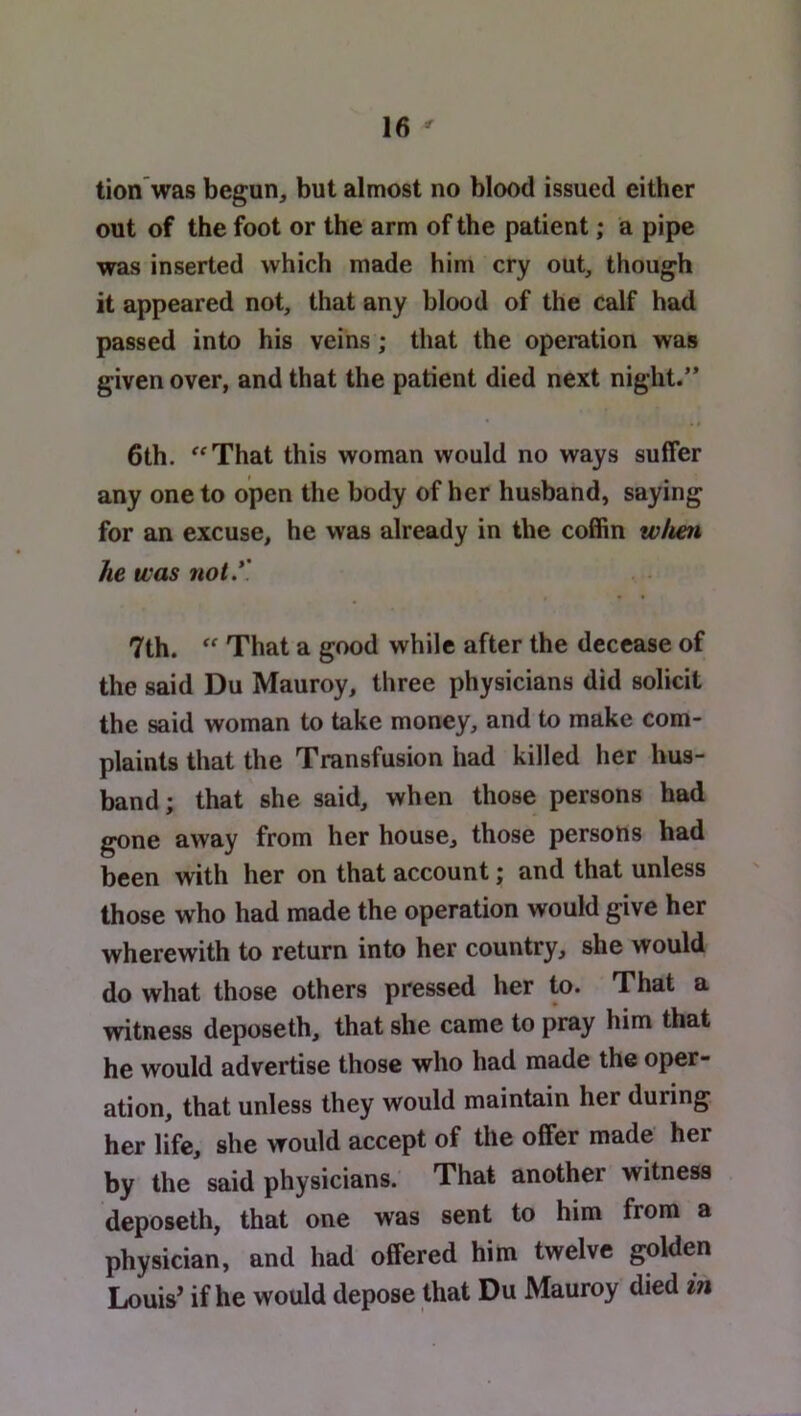 tion was begun, but almost no blood issued either out of the foot or the arm of the patient; a pipe was inserted which made him cry out, though it appeared not, that any blood of the calf had passed into his veins; that the operation was given over, and that the patient died next night.” 6th. ''That this woman would no ways suffer any one to open the body of her husband, saying for an excuse, he was already in the coffin wheti he was not*' 7th.  That a good while after the decease of the said Du Mauroy, three physicians did solicit the said woman to take money, and to make com- plaints that the Transfusion had killed her hus- band; that she said, when those persons had gone away from her house, those persons had been with her on that account; and that unless those who had made the operation would give her wherewith to return into her country, she would do what those others pressed her to. That a witness deposeth, that she came to pray him that he would advertise those who had made the oper- ation, that unless they would maintain her during her life, she would accept of the offer made her by the said physicians. That another witness deposeth, that one was sent to him from a physician, and had offered him twelve golden Louis’ if he would depose that Du Mauroy died in