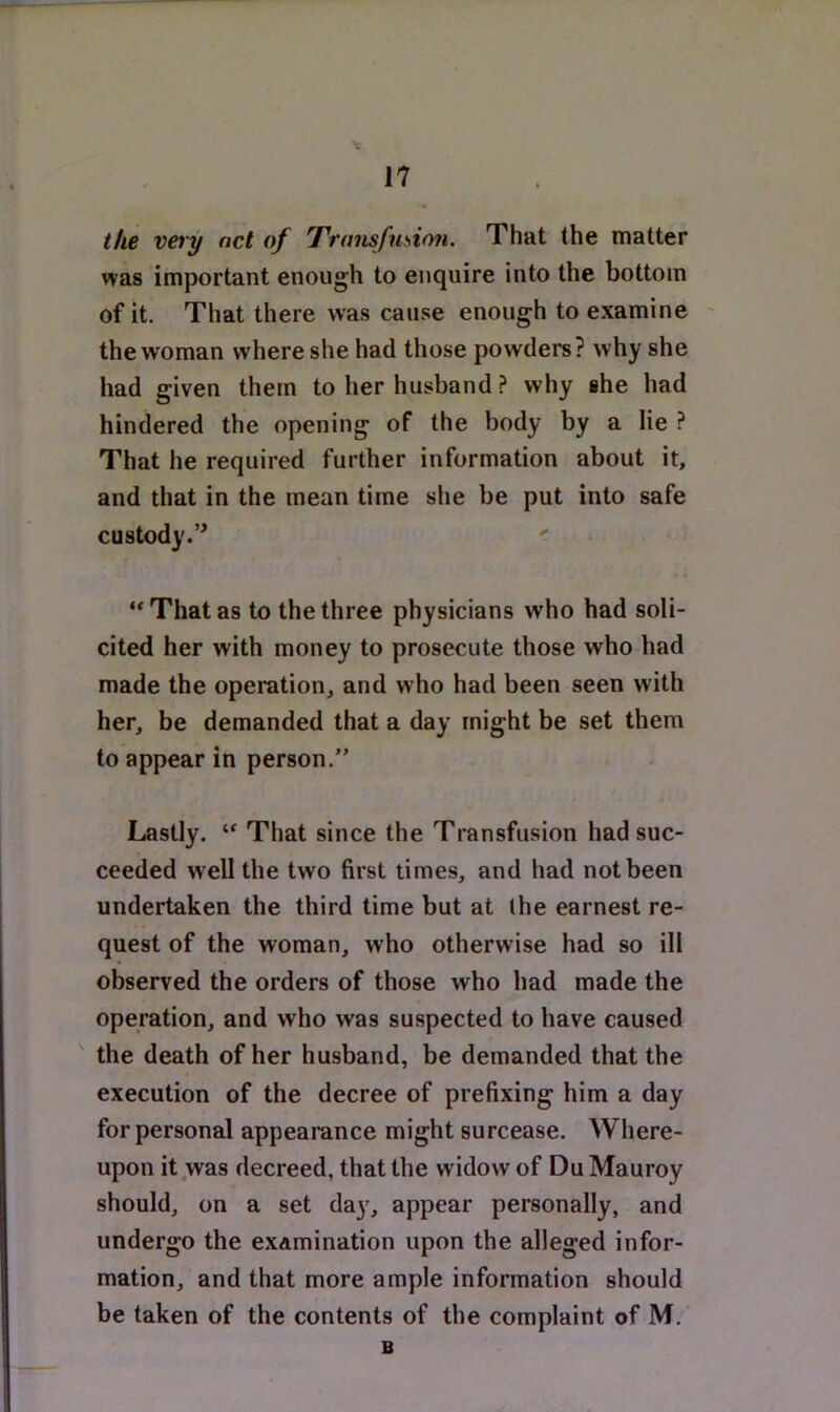 ike veiy net of Transfusion. That the matter was important enough to enquire into the bottom of it. That there was cause enough to examine ' the woman where she had those powders ? why she had given them to her husband ? why she had hindered the opening of the body by a lie ^ That he required further information about it, and that in the mean time she be put into safe custody.’* That as to the three physicians who had soli- cited her with money to prosecute those who had made the operation, and who had been seen with her, be demanded that a day might be set them to appear in person,” Lastly. That since the Transfusion had suc- ceeded well the two first times, and had not been undertaken the third time but at (he earnest re- quest of the woman, who otherwise had so ill observed the orders of those who had made the operation, and who was suspected to have caused the death of her husband, be demanded that the execution of the decree of prefixing him a day for personal appearance might surcease. AVhere- upon it .was decreed, that the widow of Du Mauroy should, on a set da^^, appear personally, and undergo the examination upon the alleged infor- mation, and that more ample information should be taken of the contents of the complaint of M. B