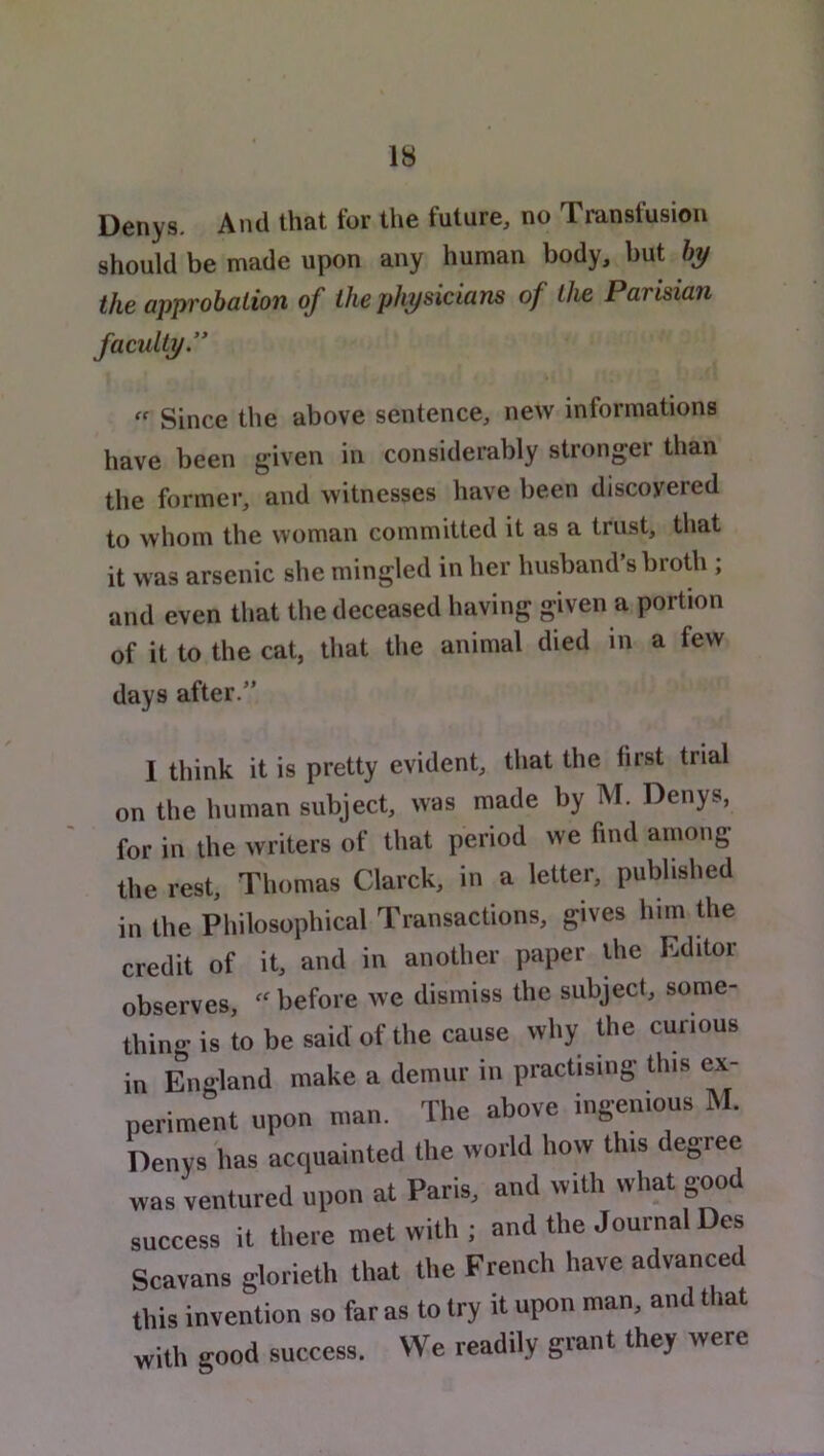 Denys. And that for the future, no Transfusion should be made upon any human body, but fej/ the approbation of the physicians of the Parisian faculty.” Since the above sentence, new informations have been given in considerably strongei than the former, and witnesses have been discovered to whom the woman committed it as a trust, that it was arsenic she mingled in her husband’s broth ; and even that the deceased having given a portion of it to the cat, that the animal died in a few days after.” I think it is pretty evident, that the first trial on the human subject, was made by M. Denys, for in the writers of that period we find among the rest, Thomas Clarck, in a letter, published in the Philosophical Transactions, gives him die credit of it, and in another paper Uie Editor observes, before we dismiss the subject, some- thin «• is to be said of the cause why the curious in England make a demur in practising this ex- periment upon n,nn. The above ingenious M. Denys has acquainted the world how this degree was ventured upon at Paris, and with what good success it there met with ; and the Journal Des Scavans glorieth that the French have advanced this invention so far as to try it upon man, and that with good success. We readily grant they were
