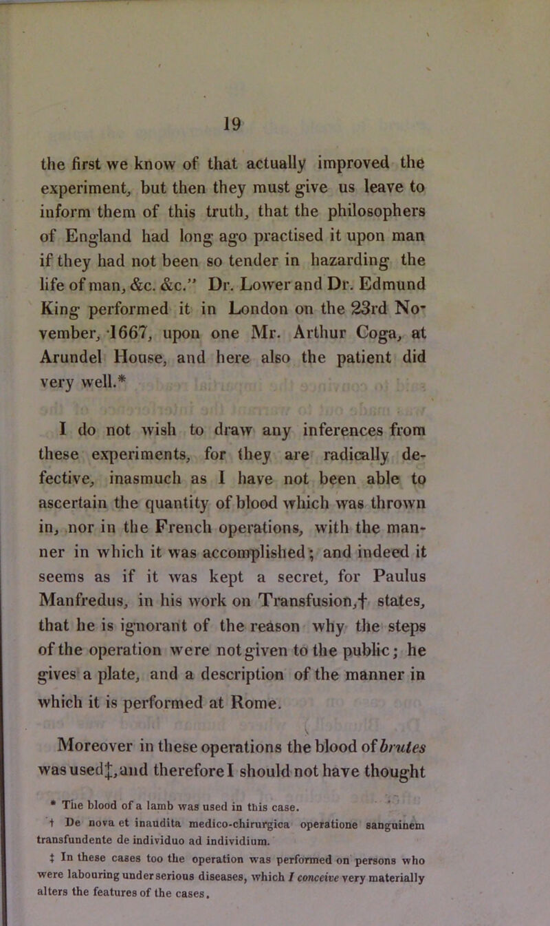 the first we know of that actually improved the experiment, but then they must give us leave to inform them of this truth, that the philosophers of England had long ago practised it upon man if they had not been so tender in hazarding the life of man, &c. &c.” Dr, Lower and Dr. Edmund King performed- it in London on the 23rd No” vember, *1667, upon one Mr. Arthur Coga, at Arundel House, and here also the patient did very well.* I do not wish to draw any inferences from these experiments, for (hey are^ radically de- fective, inasmuch as 1 have not been able to ascertain the quantity of blood which was thrown in, nor in the French operations, with the man- ner in which it was accomplished; and indeed it seems as if it was kept a secret, for Paulus Manfredus, in his work on Transfusion,f/ states, that he is ignorant of the reason why the steps of the operation were not given to the public; he gives a plate, and a description of the manner in which it is performed at Rome, Moreover in these operations the blood of brutes was used;];, and therefore I should not have thought • TLe blood of a Iamb was used in this case, t De nova et inaudita medico-chirui-gioa' operatione sanguinem transfundente de individuo ad individium. t In these cases too the operation was performed on persons who were labouring under serious diseases, which / conceti'e very materially alters the features of the cases,