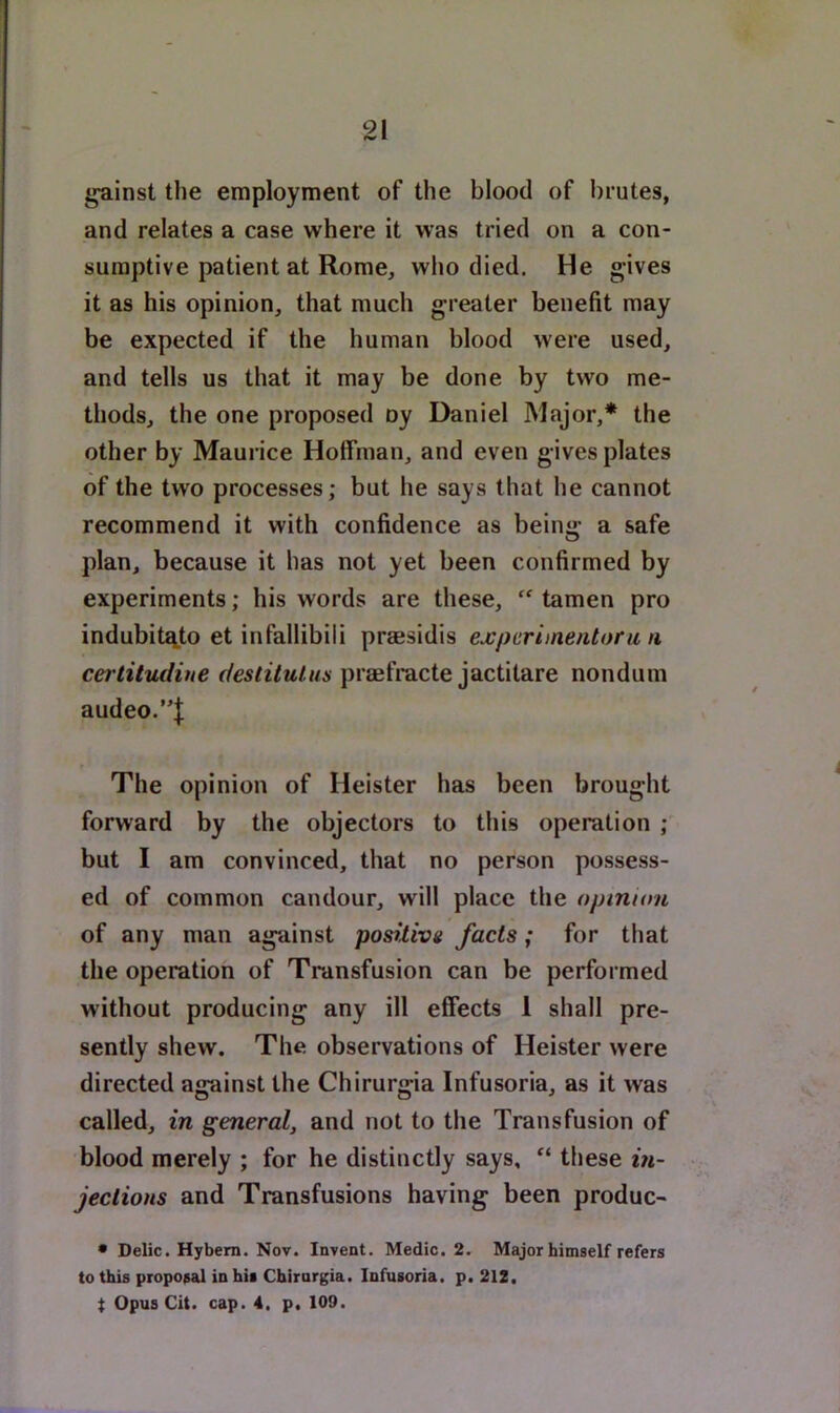 gainst tlie employment of the blood of brutes, and relates a case where it was tried on a con- sumptive patient at Rome, who died. He gives it as his opinion, that much greater benefit may be expected if the human blood were used, and tells us that it may be done by two me- thods, the one proposed oy Daniel Major,* the other by Maurice Hoffman, and even gives plates of the two processes; but he says that he cannot recommend it with confidence as being a safe plan, because it has not yet been confirmed by experiments; his words are these, ‘‘ tamen pro indubit^to et infallibili prassidis expcrimentoru n certitudiue deslitulus prmfracte jactitare nondum audeo.”| The opinion of Heister has been brought forward by the objectors to this operation ; but I am convinced, that no person possess- ed of common candour, will place the opinum of any man against posilivg facts; for that the operation of Transfusion can be performed without producing any ill effects 1 shall pre- sently shew. The observations of Heister were directed against the Chirurgia Infusoria, as it was called, in general, and not to the Transfusion of blood merely ; for he distinctly says, “ these m- jections and Transfusions having been produc- • Delic. Hybem. Nov. Invent. Medic. 2. Major himself refers to this proposal in his Chirurgia. Infusoria, p. 212, t Opus Cit. cap. 4, p. 109.