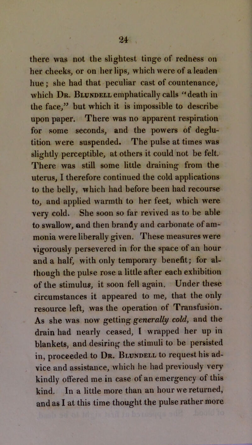 there was not the slightest tinge of redness on her cheeks, or on her lips, which were of a leaden hue; she had that peculiar cast of countenance, which Dr. Blundell emphatically calls ** death in the face,” but which it is impossible to describe upon paper. There was no apparent respiration for some seconds, and the powers of deglu- tition were suspended. The pulse at times was slightly perceptible, at others it could not be felt. There was still some little draining from the uterus, I therefore continued the cold applications to the belly, which had before been had recourse to, and applied warmth to her feet, which were very cold. She soon so far revived as to be able to swallow, and then brandy and carbonate of am- monia were liberally given. These measures were vigorously persevered in for the space of an hour and a half, with only temporary benefit; for al- though the pulse rose a little after each exhibition of the stimulus, it soon fell again. Under these circumstances it appeared to me, that the only resource left, was the operation of Transfusion. As she was now getting generally cold, and the drain had nearly ceased, I wrapped her up in blankets, and desiring the stimuli to be persisted in, proceeded to Dr. Blundell to request his ad- vice and assistance, which he had previously very kindly offered me in case of an emergency of this kind. In a little more than an hour we returned,