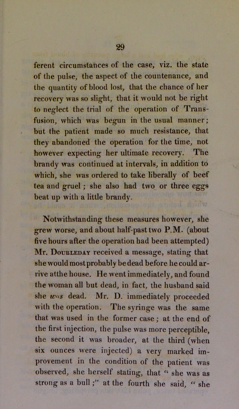 ferent circumstances of the case, viz. the state of the pulse, the aspect of the countenance, and the quantity of blood lost, that the chance of her recovery was so slight, that it would not be right to neglect the trial of the operation of Trans- fusion, which was begun in the usual manner; / but the patient made so much resistance, that they abandoned the operation for the time, not however expecting her ultimate recovery. The brandy was continued at intervals, in addition to which, she was ordered to take liberally of beef tea and gruel; she also had two_ or three eggs beat up with a little brandy. Notwithstanding these measures however, she grew worse, and about half-past two P.M. (about five hours after the operation had been attempted) Mr. Doubleday received a message, stating that she would most probably be dead before he could ar- rive atthe house. He went immediately, and found the woman all but dead, in fact, the husband said she WHS dead. Mr. D. immediately proceeded with the operation. The syringe was the same that was used in the former case; at the end of the first injection, the pulse was more perceptible, the second it was broader, at the third (when six ounces were injected) a very marked im- provement in the condition of the patient was observed, she herself stating, that « she was as strong as a bullat the fourth she said,  she