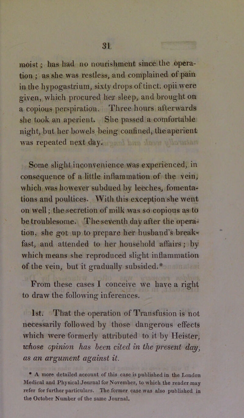 moist; has had no nourishment since tlie opera- tion ; as she was restless, and complained of pain in the hypogastrium, sixty drops of tinct. opii were given, which procured her sleep, and brought on a copious perspiration. Three hours afterwards she took an aperient. She passed a comfortable night, but her bowels being confined, the aperient was repeated next day. Some slight inconvenience was experienced, in consequence of a little inflammation of the vein, which was however subdued by leeches, fomenta- tions and poultices. With this exception she went on well; the secretion of milk was so copious as to be troublesome. The seventh day after the opera- tion, she got up to prepare her husband’s break- fast, and attended to her household affairs; by which means she reproduced slight inflammation of the vein, but it gradually subsided.* From these cases I conceive we have a right to draw the following inferences. 1st. That the operation of Transfusion is not necessarily followed by those dangerous effects which were formerly attributed to it by Heister, whose opinion has been cited in the present day, as an argument against it. * A more detailed account of this case is published in the London Medical and Physical Journal for November, to which the reader may refer for further particulars. The former case was also published in the October Number of the same Journal.