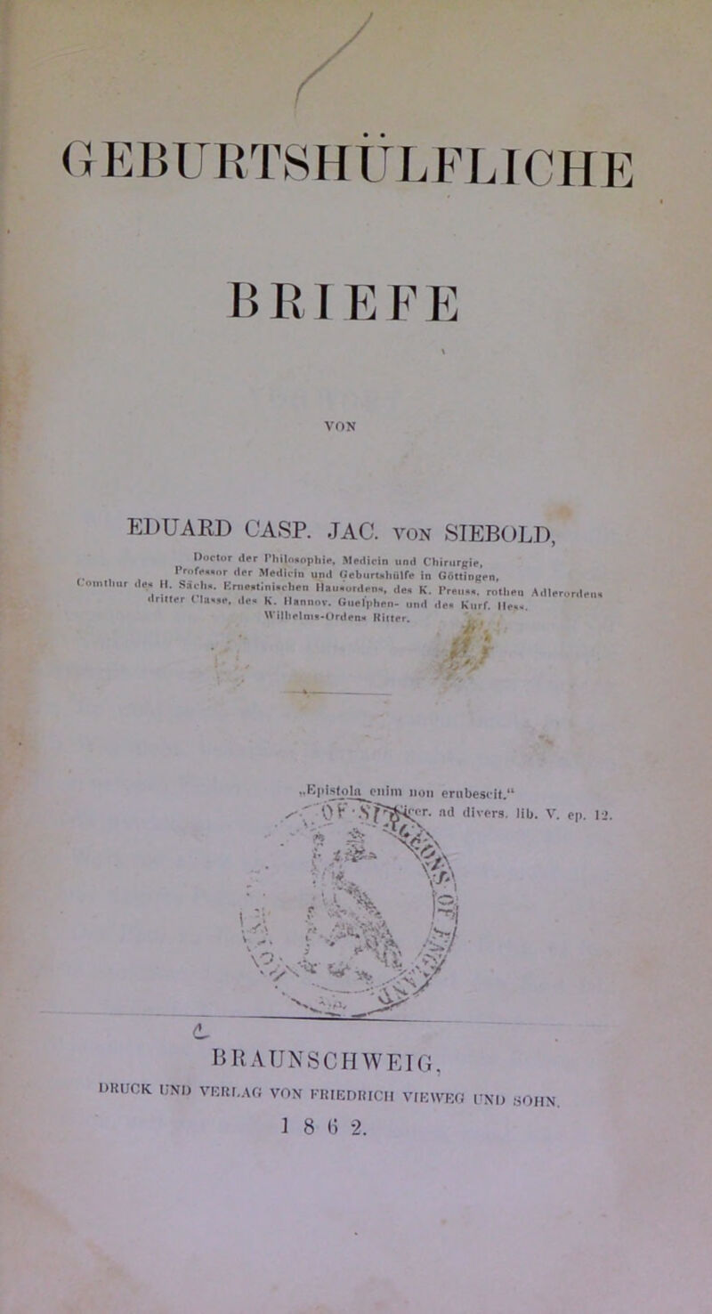 (JEBURTSHULFLICHE B E I E F F VON EDUARD CASP. JAC. von 8IEBOLD, Doclor (Ifr Philniiopliir, Jleilicin und Chirurgie, ,, , Prnfe„„r der Medirin und ücbilrt>liüire in GAltingpn, omilmr de. Il Sâel„. Kn.e.tlni.rhen llau.urden., de. K. Preu,,. rntl.eu Adlerorden, dritler ( la«,e. de. K. Ilannnr. (iuel|>lien- und de. Kurf. Ile... NVillielnix-Orderi'* Kiltrr. „K|»ls(oln_j?iilni non ernbescit.“ nil divers, lib. V. ep. li. V''^ V/e' N . vi. . BRAUNSCHWEIG, DKUCK UNI) VKRI.Af; VON KRIEDRICII VIEWRfi UNI) SOIIN.