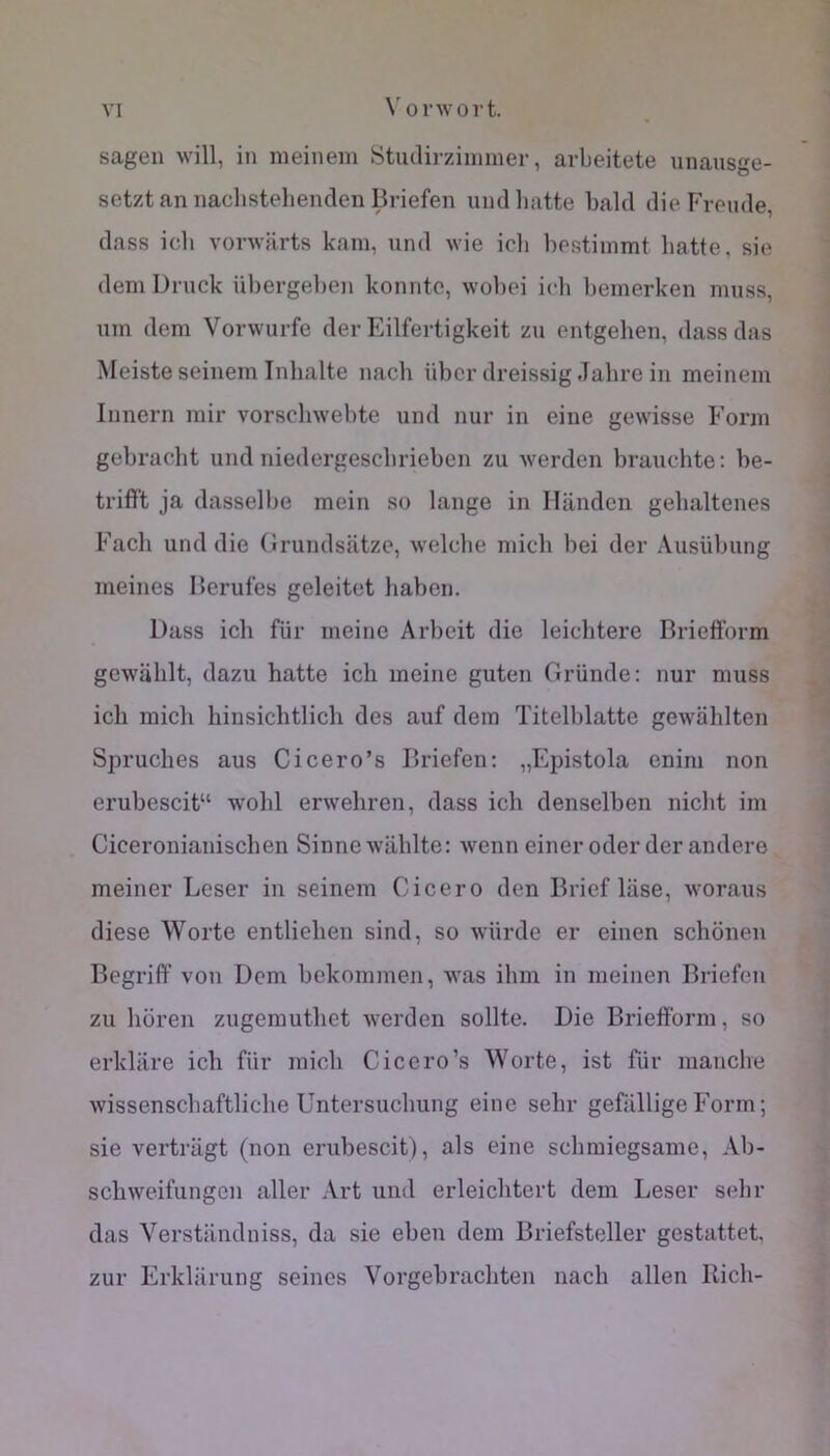 sagen will, in meinein Stuclirziimiier, arbeitete unausge- setztan nacbstelienden Briefen undlmtte bald die Fronde, dass icb vorwarts kam, und wie icli bestiinmt liatte, sie dem Druck übergel)en konntc, wobei icb beinerken muss, uin dem Vorwurfe der Eilfertigkeit zu entgehen, dass das Meiste seinem Inhalte nach übcrdreissig Jabrein meinem Innern mir vorschwebte und nur in eine gewisse Form gebracht und niedergescbrieben zu werden brauclite: be- trifft ja dasselbe mein so lange in Ilanden gebaltenes Fach und die Grundsatze, welcbe midi bei der Ausübung meines Berufes geleitct Jiabon. Dass ich fur meine Arbeit die leicbtere Briefform gewalilt, dazu batte icb meine guten Griinde: nur muss icb midi binsicbtlicb des auf dem Titelblatte gewiiblten Sprucbes aus Cicero’s Briefen: „Epistola enim non erubescit“ wobl erwebren, dass icb denselben nidit im Ciceronianiscben Sinnewablte: wenn einer oderder andere meiner Leser in seinem Cicero den Brief lase, woraus diese Worte entlieben sind, so würde er einen scbônen Begriff von Dem bekommen, was ibm in meinen Briefen zu boren zugemutbet werden sollte. Die Briefform, so erkliire icb für midi Ciccro’s Worte, ist für manche wissensdiaftlidie Untersucbung eine sebr gefüllige Form ; sie vertrügt (non erubescit), als eine sdimiegsame, Ab- scbweifungen aller Art und erleicbtert dem Leser sebr das Verstiindniss, da sie eben dem Briefsteller gestattet, zur Erkliirung seines Vorgebracbten nacb allen Kicb-