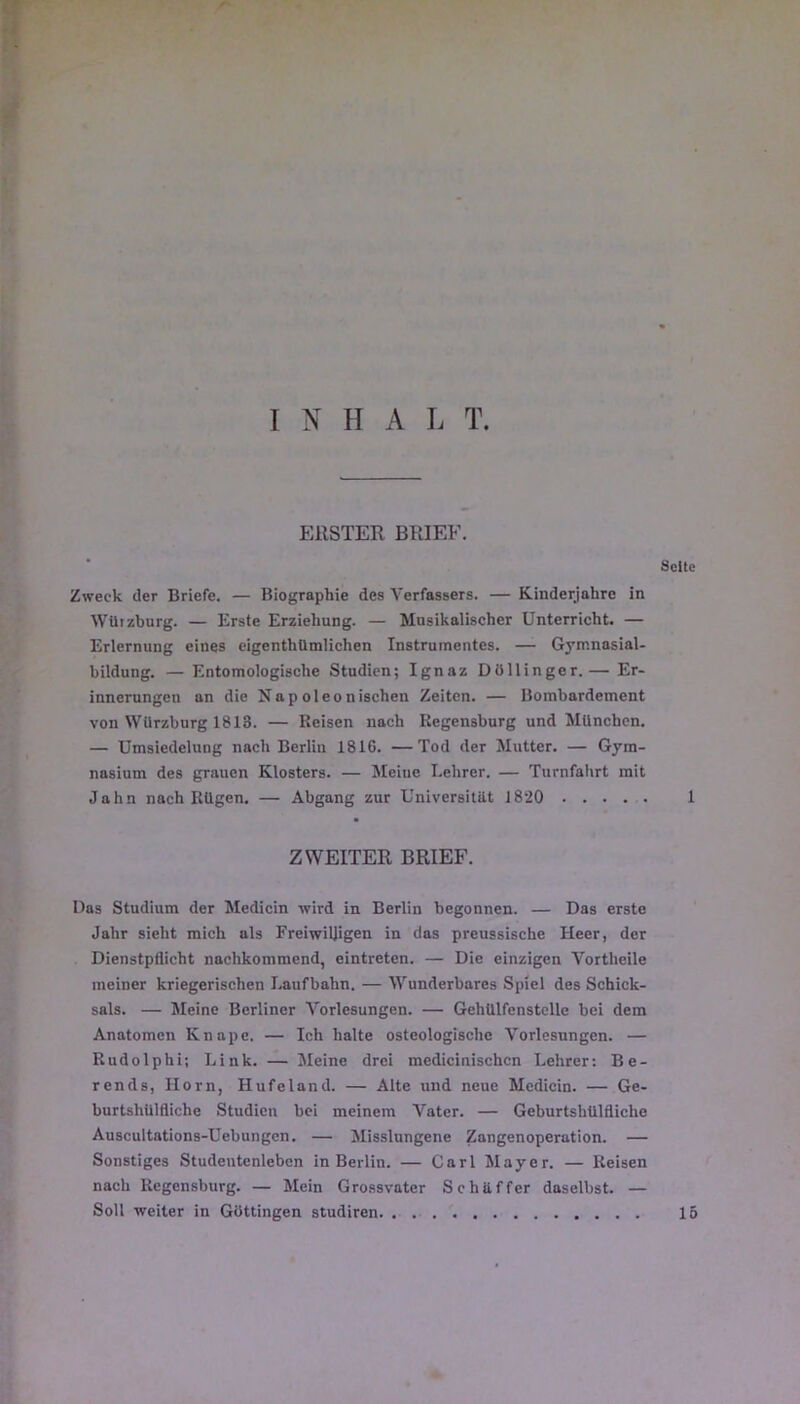 EllSTER BRIEE. Seltc Zweck der Briefe. — Biographie des Verfassers. — Kinderjohre in WUizburg. — Erste Erziehung. — Musikalischer ünterricht. — Erlernung eines eigenthUmlichen Instrumentes. — Gymnasial- bildung. — Entomologische Studien; Ignaz Düllinger.— Er- innerungen an die Napoleonischeu Zeiten. — Bombardement von Würzburg 1813. — Reisen nach Regensburg und München. — Umsiedelung nach Berlin 1816. —Tod der Mutter. — Gym- nasium des grauen Klosters. — Meiiie I.ehrer. — Turnfahrt mit Jahn nach Rügen. — Abgang zur Universitiit 1820 1 ZWEITER BRIEF. lias Studium der Medicin wird in Berlin begonnen. — Das erste Jalir sieht mich als Freiwiljigen in das preussische Heer, der Dienstpflicht nachkommend, eintreten. — Die einzigcn Vortheile ineiner kriegerischen Laufbahn. — Wunderbares Spiel des Schick- sals. — Meine Berliner Vorlesungen. — Gehülfenstcllc bei dem Anatomen Knape. — Ich halte osteologische Vorlesungen. — Rudolphi; Link. — Meine drei medicinischcn Lehrer: Be- rends, Horn, Hufeland. — Alte und neue Mcdicin. — Ge- burtshUlfliche Studien bei meinem Vater. — Geburtshülfliche Auscultations-Uebungen. — Misslungene Zangenoperation. — Sonstiges Studeutenleben in Berlin. — Cari Mayer. — Reisen nach Regensburg. — Mein Grossvater Schüffer daselbst. — Soll -weiter in Güttingen studiren 15