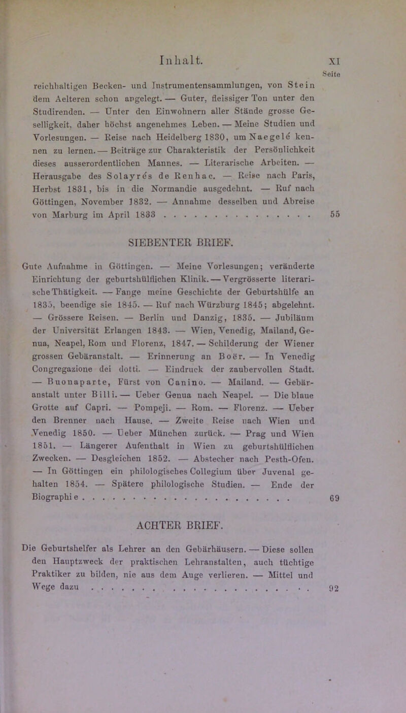 Sflito reichhaltigen Becken- und Instrumentensammlungen, von Stein dem Aelteren schon angelegt. — Guter, fleissiger Ton unter den Studircnden. — Unter den EirnTohnern aller Stande grosse Ge- selligkeit. daher hOchst angenehmes Leben. — Meine Studien und Vorlesungen. — Reise nach Heidelberg 1830, umNaegelé ken- nen zu lernen.— Beitrage zur Charakteristik der Persôulichkeit dieses ausserordentlichen Mannes. — Literarische Arbeiten. — Herausgabe des Solayrés de Renhac. — Reise nach Paris, Herbst 1831, bis in die Normandie ausgedehnt, — Ruf nach GOttingen, November 1832. — Annahme desselben und Abreise von Marburg im April 1833 55 SIEBENTER BRIEF. Gute Aufnahme in Giitlingen. — Meine Vorlesungen; verhnderte Einrichtung der geburtshülflichen Klinik. — Vergrôsserte literari- sche Thhtigkeit. — Fange meine Geschichte der Geburtshülfe an 1835, beendige aie 1845. — Ruf nach WUrzburg 1845; abgelehnt. — Grbssere Reisen. — Berlin und Danzig, 1835. — Jubilhum der Universitttt Erlangen 1843. — Wien, Venedig, Mailand, Ge- nua, Neapel, Rom und Florenz, 1847. — Schilderung der Wiener grossen Gebttranstalt. — Erinnerung an Boër. — In Venedig Congregazione dei dotti. — Eindruck der zaubervollen Stadt. — Buonaparte, Fürst von Canino. — Mailand. — Gebilr- anstalt unter Billi.— Ceber Genua nach Neapel. — Die blaue Grotte auf Capri. — Pompeji. — Rom. — Florenz. — Ucber den Brenner nach Hause. — Zweite Reise nach Wien und .Venedig 1850. — Üeber München zurück. — Prag und Wien 1851. — Lüngerer Aufenthalt in Wien zu geburtshülflichen Zwecken. — Desgleichen 1852. — Abstecher nach Pesth-Ofen. — In GOttingen ein philologisches Collegium über Juvenal ge- halten 1854. — Spiitere philologische Studien. — Ende der Biographie 69 ACHTER BRIEF. Die Geburtshelfer als Lehrer an den Gebitrhüusern. — Diese sollen den Hauptzweck der praktischcn Lehranstalten, auch tüchtige Praktiker zu bilden, nie aus dera Auge verlieren. — Mittel und Wege dazu . 92