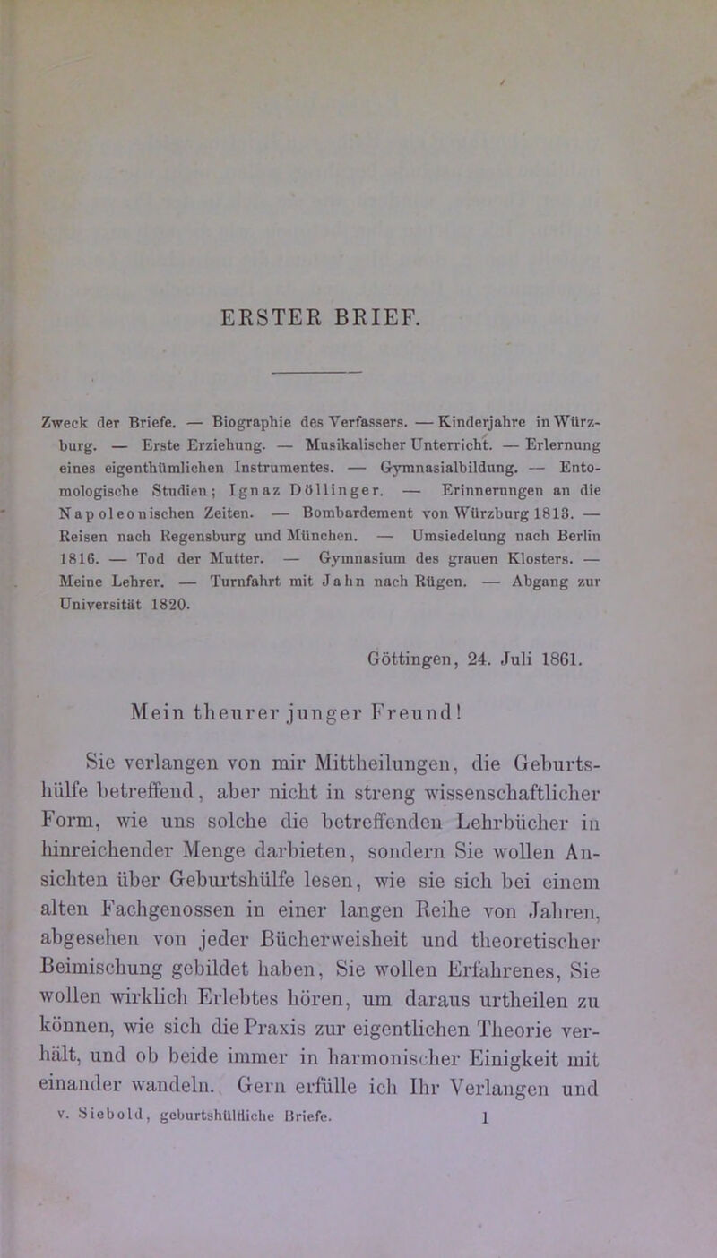 ERSTER BRIEF. Zweck cler Briefe. — Biographie des Verfassers. — Kinderjahre in Würz- burg. — Erste Erziehung. — Musikalischer Unterricht. — Erlernung eines eigenthttmlichen Instrumentes. — Gymnasialbildung. — Ento- mologische Studicn ; Ignaz DSllinger. — Erinnerungen an die Nap ol eo nischen Zeiten. — Bombardement von Würzburg 1813. — Reisen nach Regensburg und München. — Umsiedelung nach Berlin 1816. — Tod der Mutter. — Gymnasium des grauen Klosters. — Meine Lehrer. — Turnfahrt mit J a lin nach RUgen. — Abgang zur üniversitat 1820. Gôttingen, 24. Juli 1861. Mein tlieurer junger Freund! Sie verlangen von mir Mittlieilungeii, die Geburts- hülfe betretfeud, aber nicht in streng wissenschaftlicher Form, wie uns solclie die betreffenden Lebrbücher in Idnreicliender Menge darbieten, sondern Sie wollen An- sicliten über Geburtshülfe lesen, wie sie sich bei einein alten Fachgenossen in einer langen Reihe von Jaliren, abgesehen von jeder Büchervveisbeit und theoretiscber Beimiscbung gebildet haben, Sie wollen Erfabrenes, Sie wollen wirklicb Erlebtes lioren, um daraus urtheilen zu konnen, wie sich die Praxis zur eigentlicben Théorie ver- balt, und ob beide immer in barmonischer Einigkeit mit einander wandelu. Gern erlülle icli Ibr Verlangen und