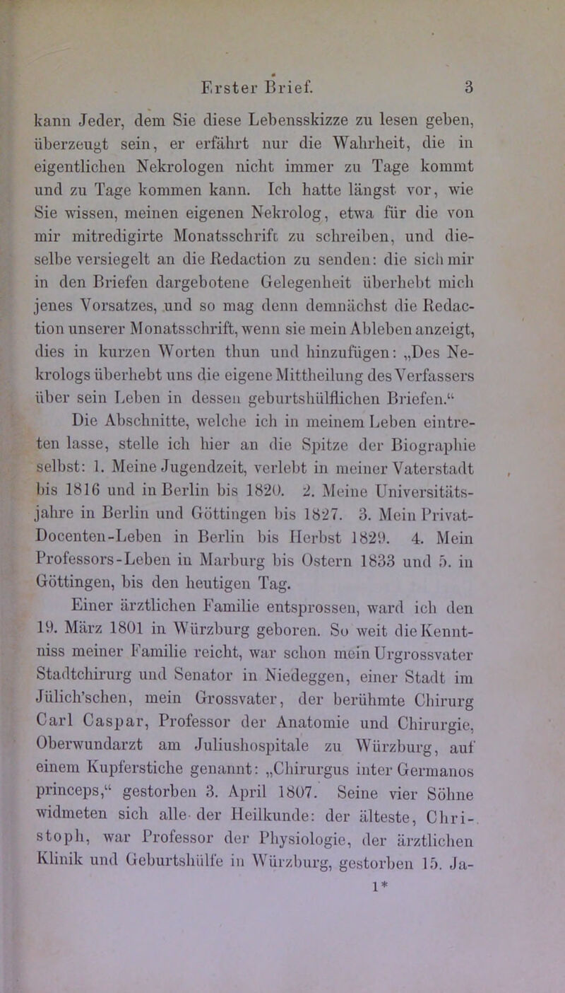 kann Jeder, dem Sie diese Lebensskizze zu lesen geben, überzeugt sein, er erfahrt nur die Wabrheit, die in eigentlicben Nekrologen nicbt immer zu Tage kommt und zu Tage kommen kann. Ich batte langst vor, wie Sie wissen, meinen eigenen Nekrolog, etwa fiir die von mir mitredigirte Monatsschrifc zu schreiben, und die- selbe versiegelt an die Rédaction zu senden: die sichmir in den Briefen dargebotene Gelegenlieit überbebt mich jenes Vorsatzes, und so mag denn demniichst die Rédac- tion unserer Monatsschrift, wenn sie mein Ableben anzeigt, dies in kurzen Worten tbun und hinzufügen: „Des Ne- krologs überbebt uns die eigene Mittbeilung des Verfassers über sein I^elmn in desseu geburtsbülfliclien Biiefen.“ Die Abscbnitte, welcbe icli in meinem Leben eintre- ten lasse, stelle icb hier an die Spitze der Biograpliie selbst: 1. Meiiie Jugendzeit, verlebt in meiner Vaterstadt bis 1816 und in Berlin bis 1820. 2. Meine Universitilts- jabre in Berlin und Gottingen bis 1827. 3. Mein Privat- Docenten-Leben in Berlin bis Herbst 1820. 4. Mein Professors-Leben in Marburg bis Ostern 1833 und 5. in Gottingen, bis den beutigen Tag. Einer arztlicben Familie entsprossen, ward icb den 19. Marz 1801 in Würzburg geboren. So weit dieKennt- niss meiner Familie reicbt, war scbon mein Urgrossvater Stadtcbirurg und Senator in Niedeggen, einer Stadt im Jülicb’schen, mein Grossvater, der berübmte Cbirurg Cari Casjjar, Professer der Anatomie und Cbirurgic, Oberwundarzt am Juliusbospitale zu Würzburg, auf einem Kupferstiche genannt: „Cbirurgus inter Germanos princeps,“ gestorben 3. April 1807. Seine vier Sobne widmeten sicli aile der Heilkunde: der alteste, Cbri-, stopb, war Professer der Physiologie, der iirztlicben Klinik und Geburtshiilfe in Würzburg, gestorben \b. Ja- 1*