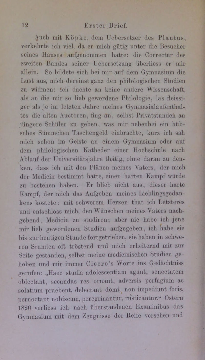 .|uch mit Kopke, dcm üel)ersetzer des Plautus, % verkehrte ich viel, da er midi gütig iinter die Besudier seines Hanses aufgenommen batte: die Correctur des zweiteri Bandes seiner Ueliersetzung überliess er mir allein. So bildete sicb bei mir auf dem Gymnasium die liUst ans, midi dereinstganz den pbilologiscben Studien zu widmen; icb dacbte an keine andere Wissensdiaft, uls an die mir so lieb gewordene Pbilologie, las fleissi- ger als je im letzten Jabre meines Gymnasialaufentbal- tes die alten Audoren, fing £îii, sellist Privatstunden an jüngcre Sdiüler zu geben, was mir nebenbei ein bül)- scbcs Sümmdien Tascbengeld cinbracbtc, kurz icb sab midi sdion im Geiste an einem Gymnasium oder auf dem |)bilologiscben Katbeder ciner Ilocbscbule nacb Ablauf dor Universitatsjalire tbiitig, olme daran zu den- ken, dass icb mit den Planen meines V^aters, der midi der Medicin bestimmt batte, einen barten Kampf würde zu liesteben babeii. Er blieb nicbt ans, dieser liarte Kampf, der midi das Aufgebeii meines Lieblingsgedan- kens kostete: mit scbwerem Ilerzen tbat icb Letztercs und entscbloss midi, den VVünscben meines Vaters uacb- gebend, Medicin zu studiren; aber nie habe icb jene mir lieb gewordenen Studien aufgegeben, icb habe sie bis zur beutigen Stuiide fortgetrieben, siebaben in sdiwe- ren Stiinden oft trostend und midi erbeiternd mir zur Seite gcstanden, sdbst nieine mediciniscben Studien ge- boben und mir immer Cicero’s Worte ins Gedàcbtniss gerufen: „IIaec studia adolescentiam agunt, senectutem oblectant, seciindas res ornant, adversis perfugium ac solatium praebent, ddectant domi,, non imiiediunt foris, pernoctaut nobisciim, peregrinantur, rusticantur.“ Ostern 1820 verliess icb nacb überstandeneii Examinibus das Gymimsium mit dem Zeugnisse der Ueife verseben und