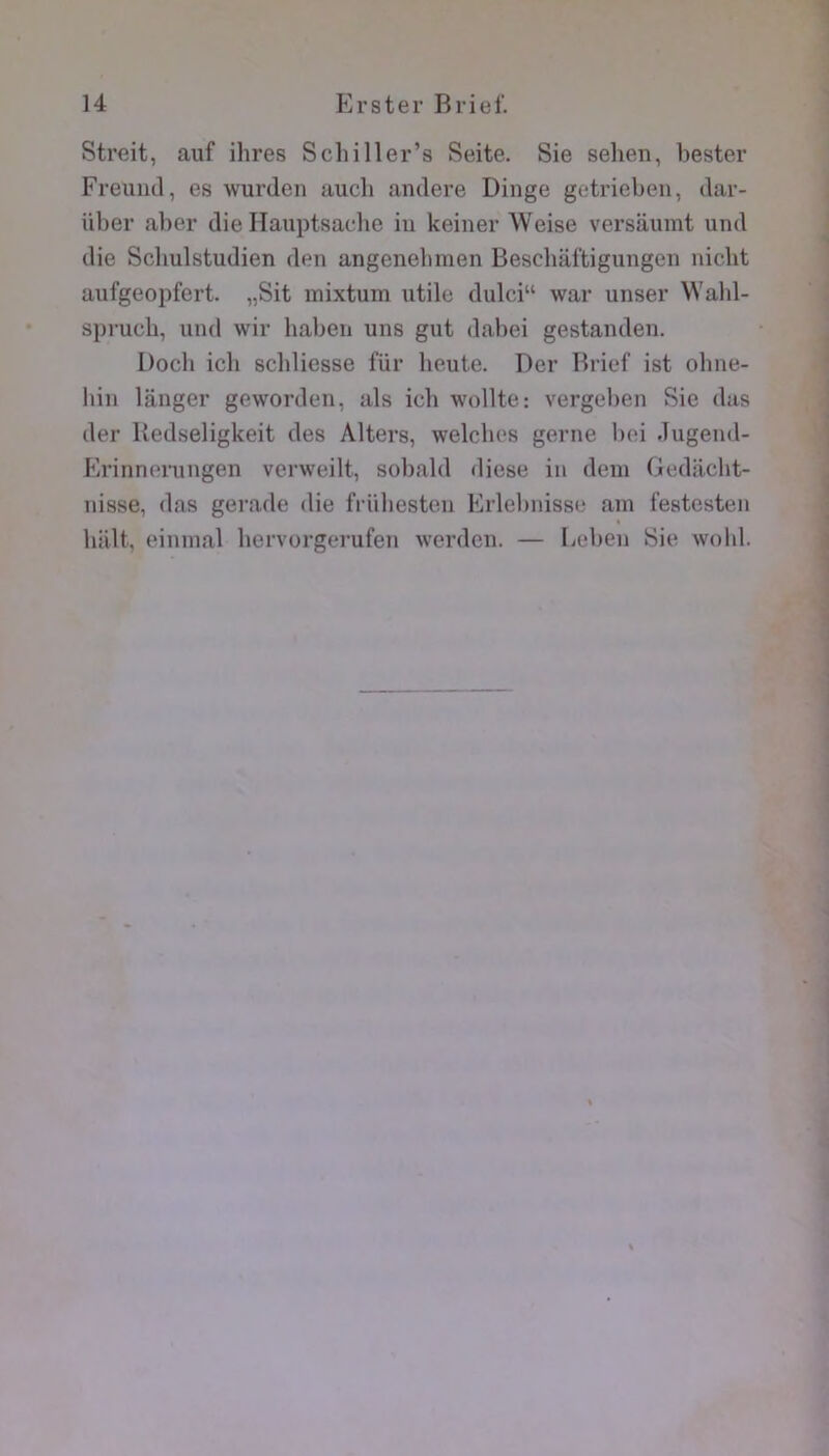 Streit, auf ihres Scliiller’s Seite. Sie sehen, bester Freuutl, es wurden auch andere Dinge getrieben, dar- über aber die lîauptsache iu keiner Weise versaumt und die Scliulstudien den angenebmen Beschaftigungen nicht aufgeopfert. „Sit mixtum utile dulci“ war unser Wald- spruch, und wir habeii uns gut dabei gestanden. Docli ich scbliesse für heute. Der Brief ist ohne- bin langer geworden, als ich wollte: vergeben Sie dus der Kedseligkeit des Alters, welcbes gerne bei Jugend- Pirinneiningen verweilt, sobald diese in déni Gediiclit- nisse, das gerade die friibesten Erlebnisse ain festesten « liiilt, eininal bervorgerufen werden. — Leben Sie wobl.