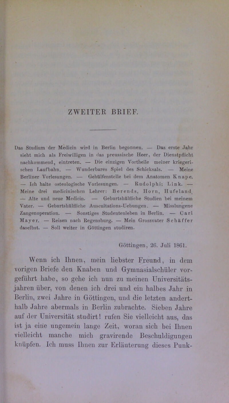 ZWEITER BRIEF. Das Studium der Medicin wird in Berlin begonnen. — Das erste Jalir sieht mich als Freiwilligen in «las preussische Heer, der Dienstpfliclit nachkommend, eintreten. — Die einzigen Vortheile meiner kriegeri- schen Laufbahn. — Wnnderbares Spiel des Schicksals. — Meine Berliner Vorlesungen. — GehUlfenstelle bei dein Anatomen Knape. — Ich halte osteologische Vorlesungen. — Rudolphi; Link. — Meine drei medicinischcn Lehrer: Berends, Ilorn, Hufeland_ — Alte und neue Medicin. — Geburtshülfliclie Studien bei meinem Vater. — GeburtshUlHiche Auscultations-Uebungen. — Misslungene Zangenoperation. — Sonstiges Studentenleben in Berlin. — Cari Mayer. — Reisen nach Regensbnrg. — Mein Grossvater Schiiffer daselbst. — Soll weiter in Gbttingen studiren. Gôttingen, 2G. Juli 18G1. VVenn ich Ihnen, mein liebster Freund, in dein vorigen Briefe den Knaben und Gymnasialschüler vor- geführt habe, so gelie icli nun zu meinen Universitiits- jahren über, von denen ich drei und ein halbes Jahr in Berlin, zwei Jahre in Gôttingen, und die letzten andert- halb Jahre abermals in Berlin zubrachte. Sieben Jahre auf der Universitat studirt! rulen Sie vielleicht aus, das ist ja eihe nngemeiu lange Zeit, woran sich bei Ihnen vielleicht manche mich gravirende Beschuldigungen knüpfen. Ich muss Ihnen zur Erlauterung dieses Punk-