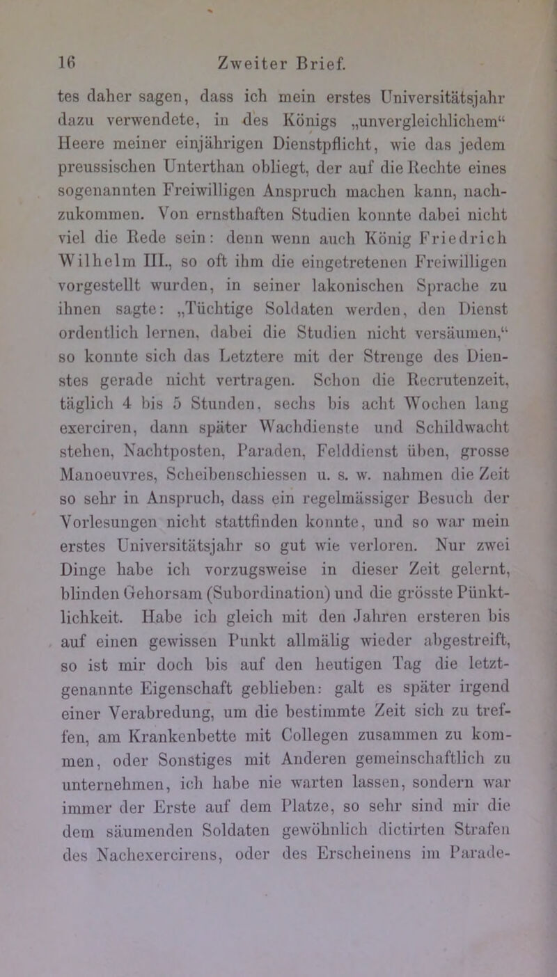 tes claher sagen, dass ich mein erstes Universitâtsjahr dazu verwendete, in des Konigs „unvergleicliHchem“ rieere meiner einjahrigen Dienstpflicht, wie das jedem preussischen Unterthan obliegt, der auf dieRechte eines sogenannten Freiwilligcn Ansprucli machen kann, uach- zukominen. Von ernsthaften Studien konnte dabei niclit viel die Rede sein: demi wenn auch Kônig Friedrich Wilhelm III., so oft ihm die eingetretenen Freiwilligen vorgestellt wurden, in seiner lakonischen Sprache zu ihnen sagte: „Tüchtige Soblaten werden, den Dienst ordentlich lernen, dabei die Studien nicht versaumen,“ 80 konnte sich das Letztere mit der Strenge des Dien- stes gerade nicht vertragen. Schon die Recrutenzeit, taglich 4 bis 5 Stunden. sechs bis acbt W'ochen lang exerciren, daim spâter W'acbdienste und Schildwacht stehen, Nacbtposten, Paraden, Felddienst iiben, grosse Manoeuvres, Scheibenscbiessen u. s. w. nahmen die Zeit so sehr in Anspruch, dass ein regelrnassiger Besnch der Vorlesungen nicht stattfinden konnte, und so war mein erstes Universitâtsjahr so gut wie verloren. Nur zwei Dinge habe icb vorzugsweise in dieser Zeit gelernt, blinden Gehorsam (Subordination) und die grosste Pünkt- lichkeit. Habe icb gleich mit den Jahren ersteren bis auf einen gewissen Punkt allmalig wieder abgestreift, so ist mir docb bis auf den heutigen Tag die letzt- genannte Eigenschaft geblieben: galt es spâter irgend einer Verabredung, um die bestimmte Zeit sich zu tref- fen, am Krankenbette mit Collegen zusammen zu kom- men, oder Sonstiges mit Anderen gemeinschaftlicb zu unternehmen, ich habe nie warten lassen, sondern war immer der Frste auf dem Platze, so sehr sind mir die dem sâumenden Soldaten gewobnlich dictirten Strafen des Nachexercirens, oder des Erscheinens im Parade-