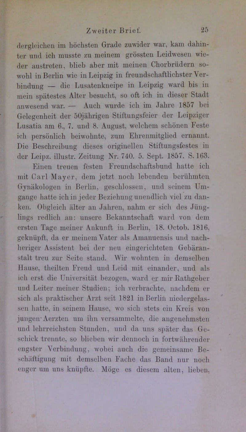 flei’gleicheii ini hôchsten Grade zuwider war, kam dahin- ter uiid icli musste zu meinem grossten Leidweseii wie- der austreteii, blieb aber mit meinen Chorbrüdern so- wohl in Berlin wie in Leipzig in freundschaftlichster Ver- bindung — die Lusatenkneipe in Leipzig ward bis in mein spâtestes Alter besucbt, so oft ich in dieser Stadt anwesend war. — Aucb wurde ich im Jabre 1857 bei Gelegenlieit der 50jahrigen Stiftungsfeier der Leipziger Lusatia am 6., 7. und 8. August, welchem sclionen Feste ich persdnlich beiwobnte, zpin Ebrenmitglied ernannt. Die Beschreibung dieses origiuellen Stiftungsfestes in der Leipz. illustr. Zeitung Nr. 740. 5. Sept. 1857. S. 163. Einen treiien festen Freundscbaftsbund batte ich mit Cari Mayer, dem jetzt noch lebendeu berülimten Gynakologen in Berlin, gescblossen, und soinem Um- gange batte ichin jeder Beziehungunendlich viel zu dan- ken. Obgleicli alter an Jaliren, nalim er sicb des Jüng- lings redlicli an: unsere Bekanntschaft ward von dem ersten Tage meiner Ankunft in Berlin, 18. Octob. 1816, geknüpft, da er meinem Vater als Araanuensis und nach- beriger Assistent bei der neu eingeriebteten Gebaran- stalt treu zur Seite stand. Wir wohnten in demselben Hanse, tbeilten Freud und Leid mit einander, und als icb erst die Universitat l)ezogen, ward er mir Ratbgeber und Leiter meiner Studien; icb verbracbte, naebdem er sicb als praktiseber Arzt seit 1821 iiiBerliii niedergelas- seii batte, in seinem Hanse, wo sicb stets eiu Kreis von jungeir Aerzten uni ibn versammelte, die angenebmsten und lebrreiebsten Stuuden, und da uns spater das Ge- scbick treunte, so blicben wir dennoeb in fortwabrender engster Verbiiiduug, wobei aucb die gemeiiisamc Be- sebaftigung mit demselben Facbe das Band nur noeb euger um uns knüpfte. Moge es diesem alten, lieben.