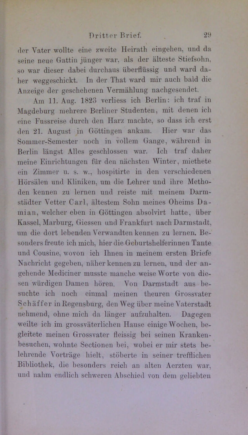 (1er Vater wollte eine zweite Heirath eingehen, und da seine neue Gattiii jünger war, als der âlteste Stiefsolin. so war dieser dahei durchaus überflüssig und ward da- her weggeschickt. In der That ward mir auch bald die Anzeige der gescbehenen Vermâhlung nachgesendet. Am 11. Aug. 1823 verliess ich Berlin: icb traf in Magdeburg mehrere Berliner Studenten, mit denen ich eine Fussreise durch den Harz machte, so dass ich erst (len 21. August in Gôttingen ankam. Hier war das Sommer-Semester noch in vollem Gange, wiihrend in Berlin langst Ailes geschlossen war. Ich traf daher meine Einrichtungen für den nachsten Winter, miethete ein Zimmer n. s. w., hospitirte in den verschiedenen Horsalen und Kliniken, um die Lehrer und ihre Metho- den keunen zu lernen und reiste mit meinem Darm- stadter Vetter Cari, altestem Sohn meines Oheims Da- mian, welcher eben in Gôttingen absolvirt liatte, über Kassel, Marburg, Giessen und Frankfurt nach Darmstadt, um die dort lebenden Verwandten kennen zu lernen. Be- sonders freute ich midi, hier die Geburtshelferinnen Tante und Cousine, wovon ich Ihnen in meinem ersten Briefe Nachricht gegeben, naher kennen zu lernen, und der an- gehende Mediciner musste manche weiseWorte von die- sen würdigen Damen hôren. Von Darmstadt ans be- suchte ich noch einmal meinen theuren Grossvater Schiiffer in Ilegensburg, den Weg über meine Vaterstadt nehmend, ohne midi da langer aufzuhalten. Dagegen weilte ich im grossvaterlichen Hanse einige Wochen, be- gleitete meinen Grossvater fleissig bei seinen Kranken- besuchen, wohnte Sectionen bei, wobei er mir stets be- lehrende Vortrage hielt, stoberte in seiner trefflicheii Bibliothek, die besonders reich an alten Aerzten war, und nahm endlich schweren Abschied von dem geliehten