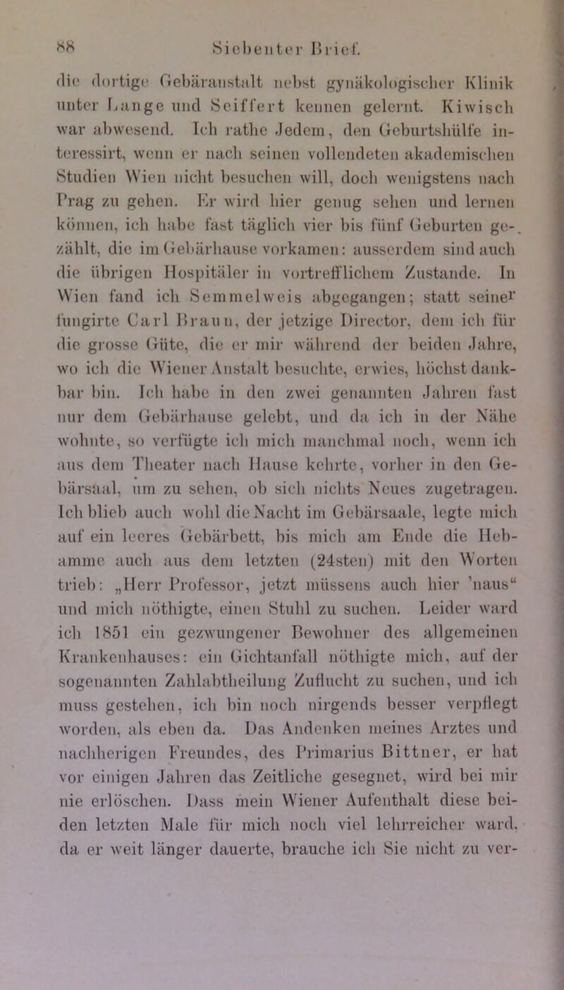 SK SiehentiM- lîriel'. (lie (loitigc riebâraiistiilt ii('l)st gynakologisclicr Klinik mitor Lange iincl ScilTert kennen gelernt. Kiwisch war abwesend. Ich ratlic .Jedcm, den Geburtshülte in- tcressirt, weiin er luicb seineii vollc'iideten akadeniisclien iStudieii Wien iiicht besiiclien will, doch weiiigstens nacli l’rag zn gehcn. Kr wird hier gcmig selien und lerncn kümien, ich liiil)c fast tfiglicb vier bis fiiid' (îeburtcii gc-, zliblt, die im (Jebârbaiise vorkainen: ausserdein sind aiicb die iibrigen Hosintaler in vortrelî'liclieni Zustande. In Wien fand ich Seinnielweis abgegangen; statt seinei’ l'nngirte Cari Hraiin, dcr jetzige Director, déni ich lur die gi’osse (ïiite, die er niir walirend der heiden Jalire, \vo ich die Wiener Anstalt liesnchte, cr^vieb, hochstdank- har hin. Ich hahe in den zwei genannten Jahren l’ast nnr déni (ieharliaiise gelebt, und da ich in der Nahe wohnte, so verfügte ich inich nianehinal noch, wenn ich ans déni Theater nach Hanse kehrte, voilier in den de- harsaal, iiin zu sehen, oh sich niclits Neues ziigetragen. Ich blieh auch wohl dicNacht ini Gehiirsaale, legte niich aui’ ein lecres Gebarbett, bis niich aiii Ende die lleb- amiiic auch ans déni letzten (24sten) mit den Worten trieb: „llerr Prolcssor, jetzt niUssens auch hier ’naus“ und iiiicli nothigte, einen Stuhl zu suchen. Leider ward icli 1H51 ein gezwiingener Bewohner des allgenieinen Krankenhauses: ein Gichtanl'all nüthigte niich, auf der sogenannten Zahlahtheilung ZuHucht zu suchen, und ich muss gestehen, ich liiii noch nirgends besser verpHegt worden, als elien da. Das Andcnken ineines Arztes und nacliherigcn Freundes, des l’riniarius Bittner, er bat vor einigen Jahren das Zeitliche gesegnet, wird bei niir nie erloschen. Dass ineiii Wiener Aufenthalt diese bei- den letzten Male lur inich noch viel lehrreicher ward, da er weit langer dauerte, brauche ich Sie nicht zu ver-