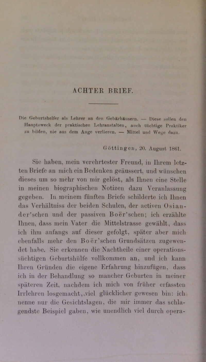 ACHÏER BRIEF. Die (JchurtBhclfcr als Lchror an rton (icbttrliëiisern. — Dicbo sollcn dm ilanpt/.weck dor piaktischcn Lehranslalten, auch tllclitigc Prakiiker zii hildm, nie ans dem Auge verlieren. — Mitlel uiid Wege dazu. fiôttingen, 20. August 1801. Sic haben, meiii verehrtester Freuiul, in Ihrem letz- ten Briefe an inicli ein Beclenken geilussert. uiul wnnschen dieses uni so mehr von inir gelost, als Ihnen cine Stelle in ineinen biographisclien Notizen dazu Vcranlassung gegeben. In ineinem fünften Briefe schilderte ich llinen das \’erlialtniss der beiden Scliulen, der activen Osian- der’schen iind der passiven Boër’sclien; ich erzaldte Ibnen, dass mein Yater die Mittelstrasse gevvablt, dass ich ilini anfangs auf dieser gefolgt, spater alier inicli ebenfalls melir den Boër’sclien Grundsiitzen zugewcn- det bahe. Sie erkennen die Naclitheile ciner ojierations- sücbtigcn (ieburtslinlfe vollkoininen an, und ich kann Ihren Gründcn die eigene Erfahrung liinziifügen, dass ich in der Behandlung so nuincher Gebiirten in nieincr spiltcren Zeit, naclidoni icli inicli von frUher erfassten Irrleliren losgeniaolit,,viel gUickliclier gewesen bin: ich nenne niir die Gesiclitslagen, die niir iminer das schla- gendstc Beispiel galien, wie unendlich viel durch opéra-