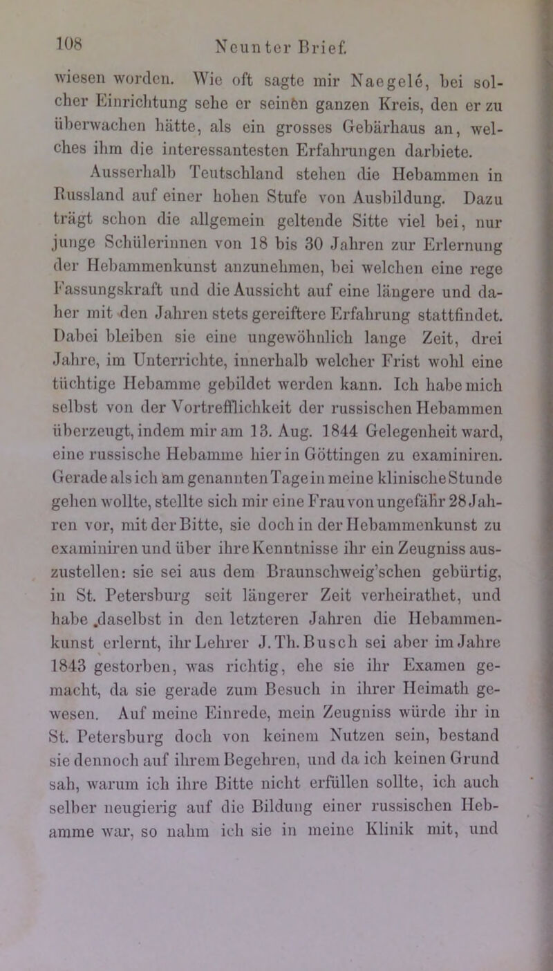 Aviesen wordcii. Wie oft sagte inir Naegelé, Lei sol- cher Einriclitung sehe er seinèn ganzen Kreis, den er zii überwachen hlitte, als ein grosses Gebarhaus an, wel- cbes ilim die interessautesten Erfahruiigen darbiete. Ausserbalb Teutscbland stelieii die Hebammen in Russland auf einer boben Stufe von Ausbildung. Dazu tragt scbon die allgemein geltende Sitte viel bei, nur j linge Scbülerinnen von 18 bis 30 Jabren ziir Erlernung der Hebammenkunst anzunebmen, bei welclien cine rege Fassungskraft und die Aussicbt auf eine laugere und da- ber mit den Jabren stets gereiftore Erfabrung stattfindet. Dabei bleiben sie eine ungewobnlicb lange Zeit, drei Jabre, im Unterricbte, innerbalb welcber Frist wobl eine tücbtige Ilebamme gebildet werden kann. Icb babe midi selbst von der Vortreftliclikeit der russiscben Hebammen iiberzeugt, indem mir am 13. Aug. 1844 Gelegenheit ward, eine riissiscbe Hebamme hier in Gottingen zu exarainiren. Gerade als icb am genanntenTageinmeiue kliniscbeStunde gcben Avollte, stellte sicb mir eine Frauvonungerdbr 28 Jab- ren vor, mit der Bitte, sie docb in der Ilebammenkunst zu examiniren und über ibreKenntnisse ibr ein Zeugniss aus- zustellen: sie sei ans dera Braunsclnveig’scben gebürtig, in St. Petersburg seit langerer Zeit verbeiratbet, und babe .daselbst in den letzteren Jabren die Ilebammen- kunst erlernt, ibrLehrer J.Tb. Buscb sei aber im Jabre \ 1843 gestorben, Avas ricbtig, ebe sie ibr Examen ge- macbt, da sie gerade zum Besucb in ibrer Ileimatb ge- Avesen. Auf meine Einrede, mein Zeugniss Avürde ibr in St. Petersburg docb von keincm Nutzen sein, bestand sie dennocb auf ibrcm Begebren, und da icb keinen Grund sab, Avarum icb ibre Bitte nicbt erfüllen sollte, icb aucb selber iieugierig auf die Bildung einer russiscben Ileb- amme Avar, so nabm icb sie in meine Klinik mit, und