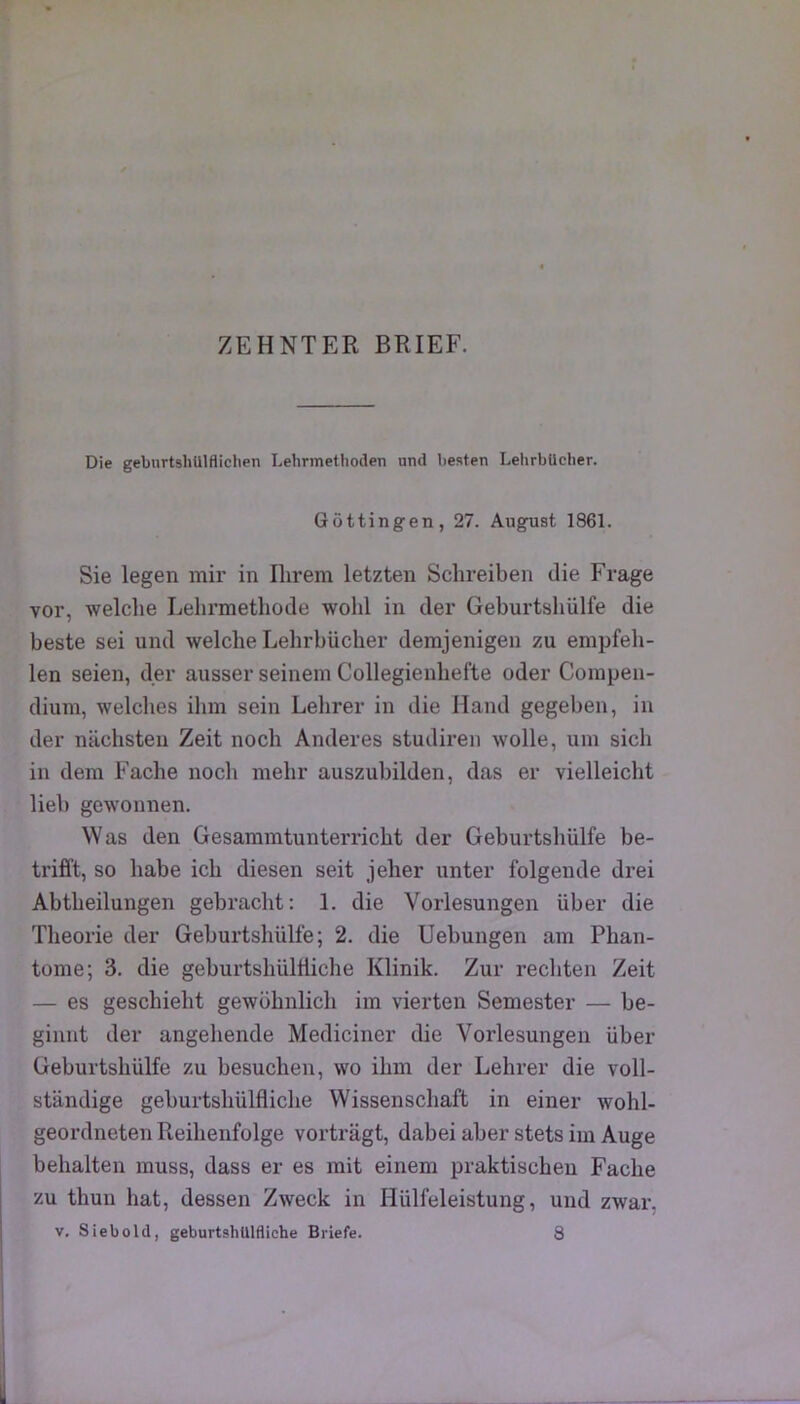 Die gebnrtshUlflichen Lehrmethoilen und liesten LelirbUclier. Gôttingen, 27. Augnst 1861. Sie legen mir in Ihrem letzten Schreiben die Frage vor, welclie Lehrmetliode wohl in der Geburtsliülfe die beste sei und welche Lehrbücher derajenigen zu empfeli- len seien, der ausser seinem Collegienhefte oder Compen- dium, welches ihm sein Lelirer in die Hand gegeben, in der nachsteu Zeit noch Anderes studiren wolle, um sich in dem Fâche noch mehr auszubilden, das er vielleicht lieb gewonnen. Was den Gesammtunterricht der Geburtsliülfe be- trifft, so habe ich diesen seit jeher unter folgeude drei Abtheilungen gebracht: 1. die Vorlesungen über die Théorie der Geburtshülfe ; 2. die Uebungen am Phan- tome; 3. die geburtshülttiche Klinik. Zur rechten Zeit — es geschieht gewohnlich im vierten Semester — be- ginnt der angehende Mediciner die Vorlesungen über Geburtshülfe zu besuchen, \vo ihm der Lehrer die voll- standige geburtshülfliche Wissenschaft in einer wohl- geordneten Reihenfolge vortragt, dabei aber stets im Auge behalten muss, dass er es mit einem praktischeu Fâche zu thun hat, dessen Zweck in Hülfeleistung, und zwar,