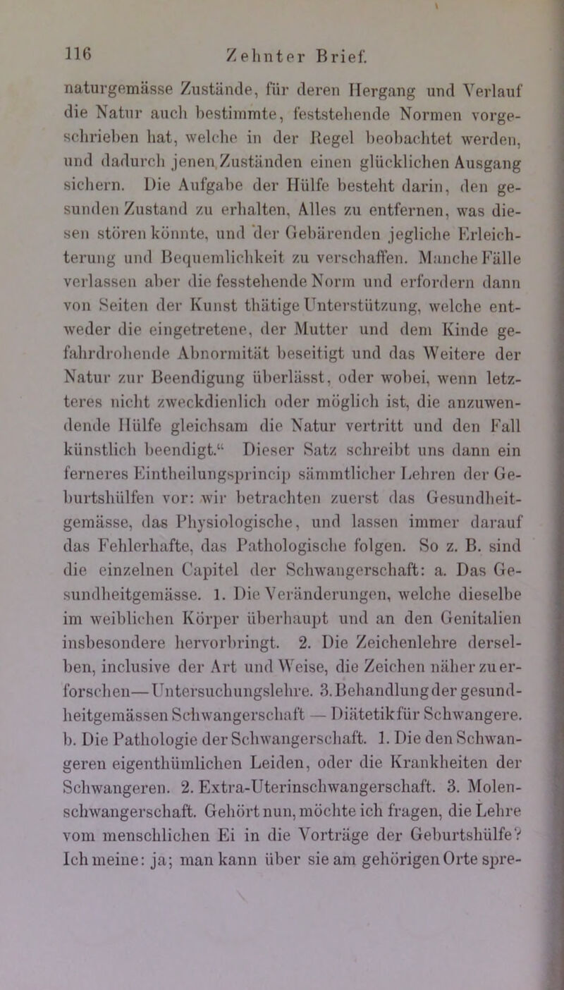 naturgemasse Ziistancle, fur ileren Hergang und Yerlaul' die Natiir aiiclt bestlnimte, feststelieiide Normen vorge- schriebeii bat, welclio in der Regel beobar-litet werden, inid dadurcb jenenZiistiinden einen glückliclien Ausgang sicbern. Die Aufgabe der ITülfe besteht darin, den ge- sunden Zustand zu erbalten. Ailes zii entfernen, was die- sen storen küiinte, und der Oebarenden jeglicbe Krleicb- terung und Heqnenilicbkeit zu verscbaffen. Manche Fiille verlassen aber die fesstebende Norin und erfordern dann von Seiten der Kunst thiitige Unterstiitzung, welcbe ent- weder die eingetretene, der Mutter und déni Kinde ge- falirdrobende Abnonnitilt beseitigt und das Weitere der Natur zur Beendigung überlasst, oder wobei, wenn letz- teres nicbt zweckdienlicb oder moglich ist, die anzuwen- dende llülfe gleichsani die Natur vertritt und den Bail künstlicb beendigt.“ Dieser Satz scbi’eibt uns dann ein ferneres Eintheilungsprinci}) saniintlicber Lebren der Ge- burtsbülfen vor: wir betrachten zuerst das Gesundbeit- gemâsse, das Physiologisclie, und lassen immer darauf das Feblerbafte, das Patliologisclie folgen. So z. B. sind die einzelnen Capitel der Sclnvangerscbaft: a. Das Ge- sundbeitgemasse. 1. Die Veranderungen, welcbe dieselbe im weiblicben Korper überbaujit und an den Genitalien insbesondere bervorbringt. 2. Die Zeichenlehre dersel- ben, inclusive der Art und Weise, die Zeichen nilberziier- forscben—Untersucbungslehre. 3. Bebandlungder gesund- heitgemassen Schwangerscbaft — Diatetikfür Schwangere. b. Die Pathologie der Sclnvangerscbaft. 1. Die den Scbwan- geren eigenthümlicben Leiden, oder die Krankbeiten der Sclnvangeren. 2. Extra-Uterinsclnvangerscbaft. 3. Molen- schwangerscbaft. Gebortnun, inochteich fragen, dieLebre vom inensclilichen Ei in die Vortrage der GeburtsliülfeV Ichuieiue: ja; man kann über sie am gehcirigenOrte spre-