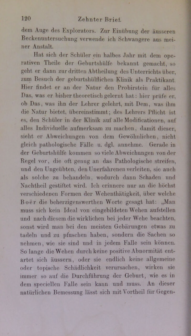 dem Auge des Exploratnrs. Zur Einiilniiig der ausseren Beckenuntersuchiiiig verwende ich Schwangere aus mei- ner Aiistalt. Fiat sich der Schiller eiii halbes .lalir mit dem ope- rativen Theile der Gel)urtshiilfe hekaimt gemacht, so geht er danu 7Air dritteii Abtheilung des TJiiterricbts ülier, zum Tîesucb der gelnirtsbültlicben Kliiiik als Praktikaiit. Hier findet er an dei' Natur den F’robirstein fiir ailes Das, was er bisber tbeoretiscb gelernt bat: hier priile er, ob Das, was ibn der Lebrer gelebrt, mit Dem, was ibm die Natur bietet, übereinstimmt; des Lebrers Pllicht ist es, den Scbiiler in der Klinik auf aile Modibcationen, auf ailes Inflividuelle aul’merksarn zu macben, damit dieser, siebt er Abweicbungcn von dem Gewobnlicben, nicht gleicb patbülügiscbe Fallc u. dgl. annebme. Gerade in der Geburtsbülf'e kommen so viele Abweicbungen von der Regel vor, die oft genug an das Patbologisebe streifen, und den Ungeübten, den Unerlabrenen verleiten, sic aucb als solcbe zu bebandeln, wodurcb daim Schaden und Nachtbeil gestiftet wird. Icb erinncre nur an die bochst verscbiedencn P’ormen der Webentbatigkeit, iiber welcbe Boër die belierzigenswcrtbcn ^Yorte gcsagt bat: „Man muss sicb kein Idéal von eingcbildetcn Weben aulstellen und nacb diesem die wirklichen bei jeder Webe beachten, sonst wird man bei den meisten Gebarungen etwas zu tadeln und zu pfuscben baben, sondern die Sacben so nebmen, wie sie siiul und in jedem P’alle sein konnen. So lange die Weben durcbkeine positive Abnormitiit ent- artet sicb aussern, oder sie endlicb keiiie allgemeine oder topisebc Scbadlicbkeit verursacben, wirken sie immer so aul' die Durcbrûbrung der Geburt, wie es in dem specicllcn Ealle sein kann und muss. An dieser natürlicben Bemessung lasst sicb mit Vortbeil liir Gegen-