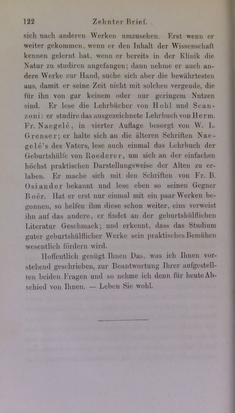 sich nach aiulercn Werken ximzuseheii. Rrst wemi cr weiter gekuiinnen, wenii er deii Iiihalt der Wissenscliaft keiiiien gelernt liât, weiin er bereits iii der Klinik die Natiir zii studiren aiigcl’angen; danii iielime cr aucli aii- dere Werke zur Iland, suclie sieli aber die bewahrtesten auB, damit er seine Zeit nicht mit sülcheii vergeude, die für ihn von gar keincm oder nur geringem Nntzen sind. Er lese die Lehrbücber von Ilubl und Scan- zoni; er studire das ausgezeielniete Lehrbuch von lierin. Fr. Nacgelc, in viertcr Auflage besorgt von W. L. tTrenscr; er halte sicli an die alteren Schriften Nae- gelé’s des Vaters, lese aucb einmal das Eelirbucli der GeburtsliüHe von lloederer, um sich an der einfacben bochst praktisclien Darstellungsweise der Alton zu er- laben. Er nuiche sich mit den Schriften von Fr. B. Osiander bekamit und lese eben so seinen Gegner Boër. Hat er erst nur einmal mit ein paar Werken be- gonneii, so belfen ihm diese schon weiter, eins verweist ihn auf das andere, er Hndet an der geburtsbülflichen Eiteratur Gescbmack; und erkennt, dass das Studiurn gutor geburtslmldicher Werke sein iiraktisches Bemühen wesentlich Ibrdern wird. llodcntlicli genügt Ilinen Das, was ich Ihnen vor- steheud gesclirieben, zur Beaiitwortung Ihrer aufgestell- ten beiden Fragen und so nehmc ich denn lür heuteAb- schied von Ihnen. — Leben Sic wohl.