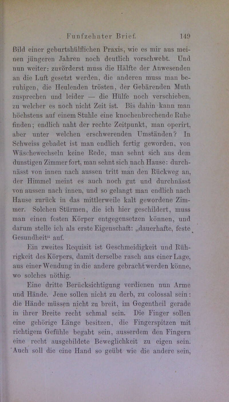 Bikl einer geburtsliiilfliclien Praxis, wie es mir ans mei- nen jüngeren Jahren noch deutlicli vorschwebt. Uncl mm weiter: zuvôrderst muss die Halfte der Anwesendeii an die Luft gesetzt werden, die anderen muss man be- vubigen, die Heulenden trosten, der Gebarenden Muth zusprechen und leider — die Hülfe noch verschieben, zu welcher es noch nicht Zeit ist. Bis dabin kann man hochstens auf einem Stuhle eine knochenbrechendc Ruhe finden; endlich naht der recbte Zeitpunkt, man operirt, al)er unter welchen erschwerenden Umstiinden? In Sclnveiss gebadet ist man endlich fertig geworden, von Waschewechseln keine Rede, man sehnt sich aus dem dunstigen Zimmer fort, man sehnt sich nach Plause: durch- nasst von innen nach aussen tritt man den Rückweg an, der Himmel meint es aucli noch gut und durchnasst von aussen nacli innen, und so gelangt man endlich nach Mause zurück in das mittlerweile kalt gewordene Zim- mer. Solchen Stürmen, die ich hier geschildert, muss man einen fcsten Korper entgegensetzen konnen, und darum stelle ich als erste Eigenschaft; „dauerhafte, feste Gesundheit“ auf. Ein zweites Recpiisit ist Geschmcidigkeit und Riih- rigkeit des Kbrpers, damit derselbe rasch aus einer Lage, aus einer Wendung in die andere gebracht werden konne, wo solches nothig. Eine dritte Berücksichtigung verdienen nun Arme und Hande. Jene sollen nicht zu derb, zu colossal sein : die Hande müssen nicht zu breit, im Gegentheil gerade in ihrer Breite recht schmal sein. Die Finger sollen eine gehorige Lange besitzen, die Fingerspitzen mit richtigem Gefühle begabt sein, ausserdem den Fingern eine recht ausgebildete Beweglichkeit zu eigen sein. ’Auch soll die eine Iland so geübt wie die andere sein,