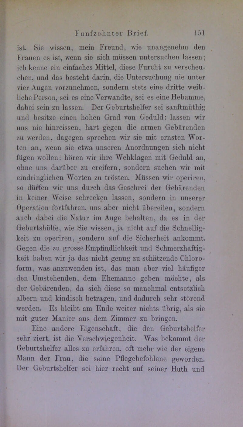 Fuufze-luiter Brief. lâl ist. Sie wissen, mein Freuntl, wie unangenehra den . Frauen es ist, wenn sie sich müssen untersuchen lassen; ichkenne ein einfaclies Mittel, diese Furcht zu verscheu- clien, und das besteht darin, die Untersuchung nie unter vier Augen vorzunehmen, sonderu stets eine dritte weib- liclie Person, sei es eine Verwandte, sei es eine Ilebamme, dabci sein zn lassen. Der Geburtshelfer sei sanftmütbig und besitze einen bohen Grad von Geduld: lassen wir uns nie liinreissen, hart gegen die annen Gebârcnden zu werden, dagegen sprechen wir sie mit ernsten Wor- ten an, wenn sie etwa unseren Auordnungen sicb nicht lÜgen wollen; boren wir ibre Webklagen mit Geduld an, obne uns darüber zu ereifern, sondern suchen wr mit eindringlicben Worten zu trosten. Müssen wir operiren. so dUrfen wir uns durcb das Gescbrei der Gebarenden in keiner \Yeise scbrecken lassen, sondern in unserer Operation fortfabren, uns aber nicbt übereilen, sondern aucb dabei die Natur im Auge bebalten, da es in der Geburtsbülfe, wie Sie wissen, ja nicbt auf die Scbnellig- keit zu operiren, sondern auf die Sicherbeit ankommt. Gegen die zu grosse Empfindlicbkeit und Scbmerzbaftig- keit baben wir ja das nicbt genug zu scbatzende Cbloro- form, was anzuwenden ist, das man aber viel baufiger den Umstebenden, dem Ehemanne geben môcbte, als der Gebarenden, da sicb diese so mancbmal entsetzlicb albern und kiudiscb betragen, und dadurcb sebr storend werden. Es bleibt am Ende weiter nicbts übrig, als sie mit guter Manier aus dem Zimmer zu bringen. Eine andere Eigenscbaft, die den Geburtsbelfer sebr ziert, ist die Verscbwiegenbeit, Was bekommt der Geburtsbelfer ailes zu erfabreu, oft mebr wie der eigene Mann der Frau, die seine Pflegebefolilene geworden. Der Geburtsbelfer sei hier recbt auf seiner Hutb und