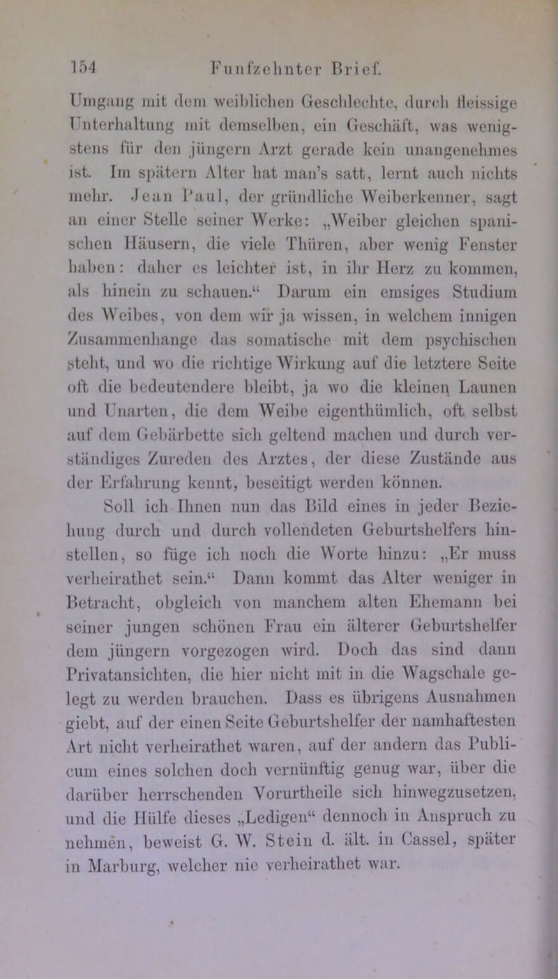 Uingjing mit dum wcibliclicii Gescliledite, <Uut1i lleissige Fiiterhaltung mit demselben, eiii Gesdiart, was wenig- steus für don jüiigcrn Arzt goradc kdii uiiaiigeiidimes ist. Im s])atc*i'ii Altcr bat man’s satt, lenit aucli nidits melir. Jean l’aul, dcr gründlidie Weiberkeiiner, sagt an ciner Stelle seiner Werkc; „Weibcr gleidieii spani- sdicn Ilausern, die vicie Tlniren, abcr wenig Fenster lial)en ; daber es leiditer ist, in ilir Herz zii kommcn, als liinein zu sdiauon.“ Darum ein emsiges Studium des Weil)es, von dem wir ja wissen, in weldiem innigen Zusammenliange das somatischo mit dem psydiisdien stelit, und Wü die vichtige Wirkung aul‘ die letztere Scite ol't die l)edeutendere bleibt, ja \vo die kleinen Laimcn und Fnarten, die dem Weibe eigenthümlicb, oft selbst auf dem Gebiirbette sidi geltend madien und durch ver- standiges Zureden des Arztes, lier diese Zustande ans der Frlalirung kennt, beseitigt werden krinnen. Soll ich Ilinen nun das lÜld eines in jedcr Rezie- luing durch und durch vollendcten Geburtshelfcrs hin- stellen, so luge ich noch die Worte hinzu: „Flr muss verheirathet sein.“ Dann komnit das Alter weniger in Retraclit, obgleich von manchera alten Ehemann liei seiner jungen schonen Fraii ein iilterer Geburtshelt’er dem jüngcrn vorgezogcn wird. Doch das sind dann Privatansichten, die hier nicht mit in die Wagschale ge- Icgt zu werden brauchen. Dass es übrigens Ausnalnnen giebt, auf der einen Seitc Gel)iirtslielfer der namhaftesten Art niclit verheirathet Avaren, auf der andern das Publi- cum eines solchen doch vernünftig genug war, über die dariiber herrschenden Vorurtheile sicJi hinwegzuseteen, und die llülfe dieses „Ledigen“ dennoch in Anspruch zu nehinèn, beweist G. W. Stein d. ait. in Gassel, sjjater in Marhurg, welcher nie verheirathet Avar.