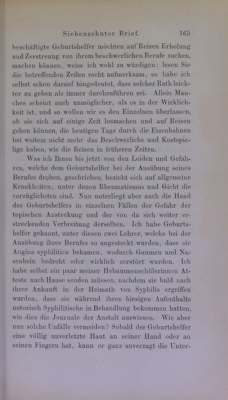 beschaftigte Geburtshelfer mocliteii auf Reisen Erholung uiid Zerstreung von ibrem beschwerlichen Berufe suchen, machen kôinien, weiss ich wohl zu würcligen: lesen Sie (lie betreffeiideii Zeilen redit aufiuerksam, so habe ich selbst schon darauf hingedeutet, dass solcher Ratb leicli- ter zu geben als immer durchziifübren sei. Allein Man- ches scheint auch unmoglicher, als es in der Wirklicli- keit ist, und so wollen wir es den Einzelnen überlassen, ob sie sich auf einige Zeit losmachen und auf Reisen gehen konnen, die lieutigen Tags durch die Eisenbahnen bei weitem niclit mehr das Bescinverliclie und Ivostspie- ligc haben, wie die Reisen in früheren Zeiteu. Was ich Ihnen bis jetzt von den Leiden und Gefah- ren, welche dem Geburtshelfer bei der Ausübung seines Berufes drohen, gesclirieben. bezicht eich auf allgemeine Krankhciten, unter denen Rheumatismus und Gicht die vorzüglichsten sind. Nun unterliegt aber auch die Iland des Geburtshelfers in einzelnen Fallen der Gefahr der topischen Ansteckung und der von da sich weiter er- streckenden Verbreitung derselben. Ich habe Geburts- helfer gekannt, unter diesen zwei Lehrer, welche bei der Ausübung ihres Berufes so angesteckt wurden, dass sie Aiigina syphilitica bekamen, wodurch Gaumen und Na- senbein bedroht oder wirklich zerstbrt wurden. Ich habe selbst ein paar meiner Hebammenschülerinncn At- teste nach Hanse senden müssen, nachdem sie bald nach ihrer Ankunft in der Heimath von Syphilis ergrilï’en wurden, dass sie walirend ihres hiesigen Aufenthalts notorisch Syphilitische inBehandlung bekommen hatten, wie (lies die .lournale der Anstalt auswiesen. Wie aber nun solche Unfalle vermeidenV Sobald der Geburtshelfer eine vôllig unverletzte Haut au seiner Hand oder an seinen Fingern hat, kanii er ganz unverzagt die Unter-