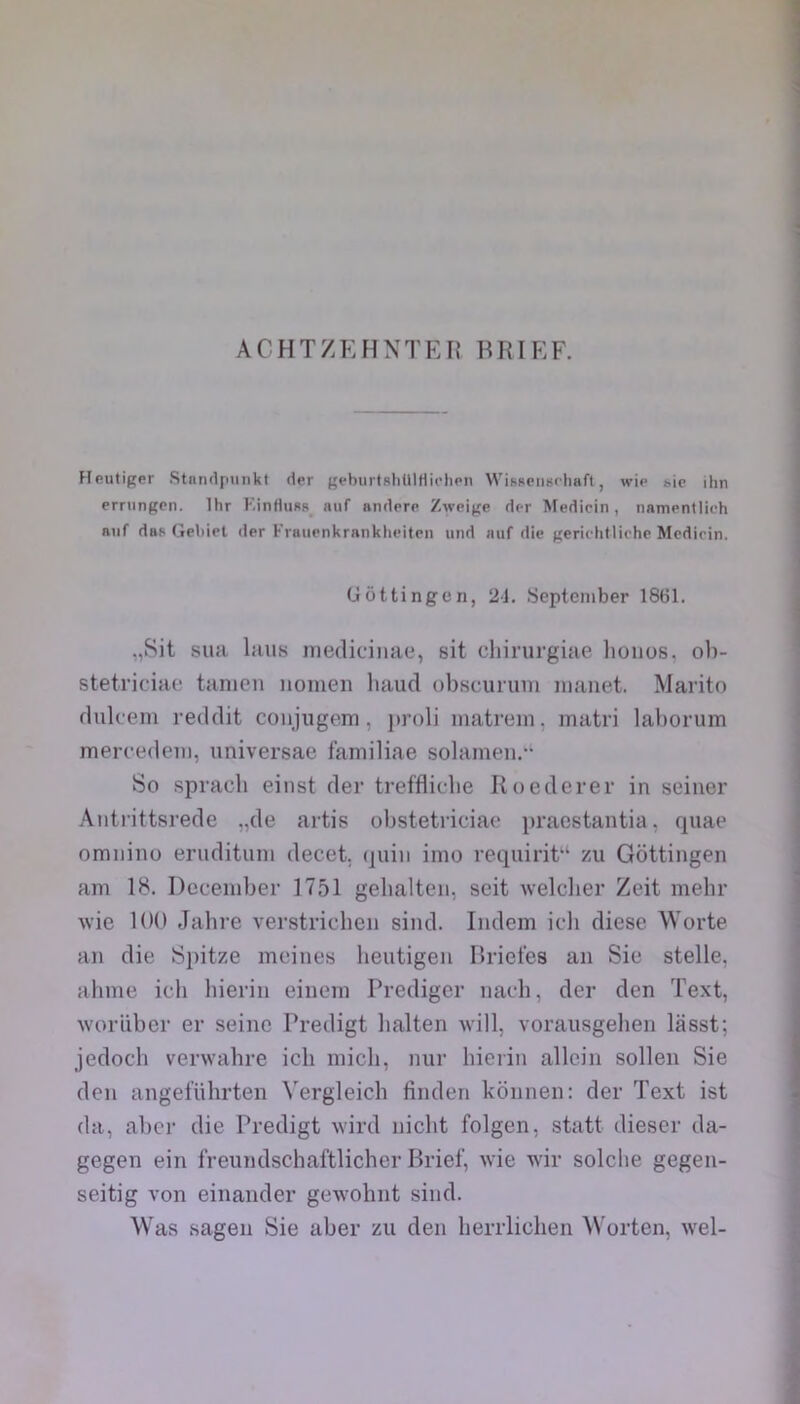 Heutiger .Stnmlpunkt der geburtsliUlHii’liPii WisReiiHf-liaft, wip bie ihn errungcn. Ihr KinflusR auf andprp Zweige dpr Medicin, namentlich Buf das Gebiel der Fvaiipnkranklieiten und auf die gerichtliche Mcdicin. Gôttingcn, 21. Septeniber 1861. „Sit sua laus niediciiiae, sit cliirurgiae lioiios, ol)- stetriciae tanieii noinen haiid obscurum uianet. Maritn dulcem reddit coiijiigem, ju’oli matrem, matri laborum mercedeiii, universae faniiliae solamen.*‘ So spracli eiiist der trefflidie Roederer in seiner Aiitrittsrede „de aitis obstetriciae praostantia, quae omnino erudituni decet. (juin inio requirit“ zu Gôttingen am 18. Deceniber 1751 gebalten, seit welclier Zeit mehr Avie 100 Jabre verstricheii sind. Indem icli diese Worte an die 8j)itze moines lieutigeu Briefes an Sie stelle, ahme ich hierin einem Predigcr naoh, der den Text, Avoriiber er seine Predigt lialten Avill, vorausgehen lasst; jedocb verwabre ich inicli, nur hierin allein sollen Sie den angel'ührten Vergleich finden konnen: der Text ist da, al)cr die Predigt wird nicht folgen, statt dieser da- gegen ein freiindschaftlicher Brief, Avie AAÛr solclie gegen- seitig A'on einander goA\'ohnt sind. Was sagen Sie aber zu den herrlichen Worten, AA’^el-