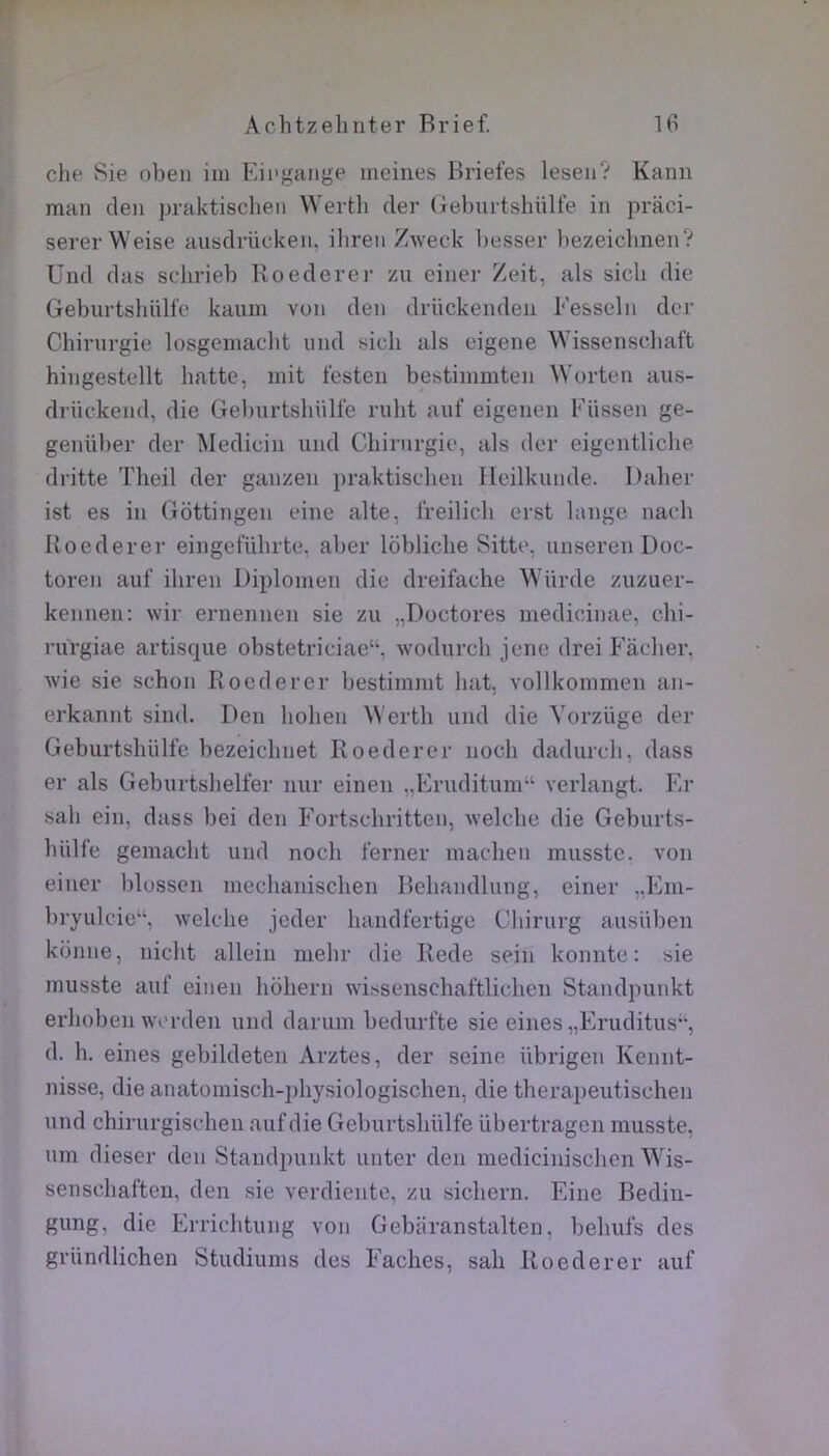 che Sie obeii iin Eii'gaiige ineiiies Briefes leseii? Kami man clen jjraktisclieii VVerth cler tîebmtshülfe in praci- serer Weise ausclrücken, ilireii Zweck liesser bezeicbnen? Uiul fias sclirieb Roederei- zu einer Zeit, als sicli die Geburtshüll’c kaum vuii den drückendeii Fesseln dcr Chinirgie losgemaclit und sich als eigene Wissenscliaft hingestellt batte, mit festeii bestimmten ^Vorten aus- drückeiid, die Geburtshülfe ruht auf eigeiien Füssen ge- geiiüber cler Medieiu und Chirurgie, als der eigentliche dritte Theil der ganzen i)raktischen Heilkunde. Dalier ist es in Gottingen eine alte, Ireilich erst lange naeh Roederer eingeführte, aber loblicbe Sitte, nnseren Doc- toren auf ihren Diplomen die dreifache Würde zuzuer- kennen: wir ernennen sie zu „Doctores medicinae, chi- rurgiae artisque obstetriciae“, wodurch jene drei Fâcher, wie sie schon Roederer bestimmt luit, vollkommen an- erkannt sind. Den hohen Werth und die Yorzüge der Geburtshülfe bezeichnet Roederer noch dadurch, dass er als Geburtshelfer nur eiuen „Fruditum“ verlangt. Er sah ein, dass bei den Fortschritten, welche die Geburts- hiilfe gemaelit uud nocli ferner machen musstc. von einer blossen mechanischen Behandlung, einer „Eiu- bryulcie“, welche jeder handfertige Chirurg ausüben kbnne, nicht allein mehr die Rede sein konnte : sie musste auf eineii hohern wissenschaftlicheii Standpunkt erhobeii wcrden und darum bedurfte sie eines „Eruditus”, d. h. eines gebildeten Arztes, der seine übrigen Kennt- nisse, die anatomisch-physiologischen, die therapeutischen und chirurgischen auf die Geburtshülfe übertragen musste, um dieser den Standpunkt unter den medicinischen Wis- senschaften, den sie verdiente, zu sichern. Eine Bedin- gung, die Errichtung von Gebâranstalten, behufs des gründlichen Studiums des Fâches, sah Roederer auf