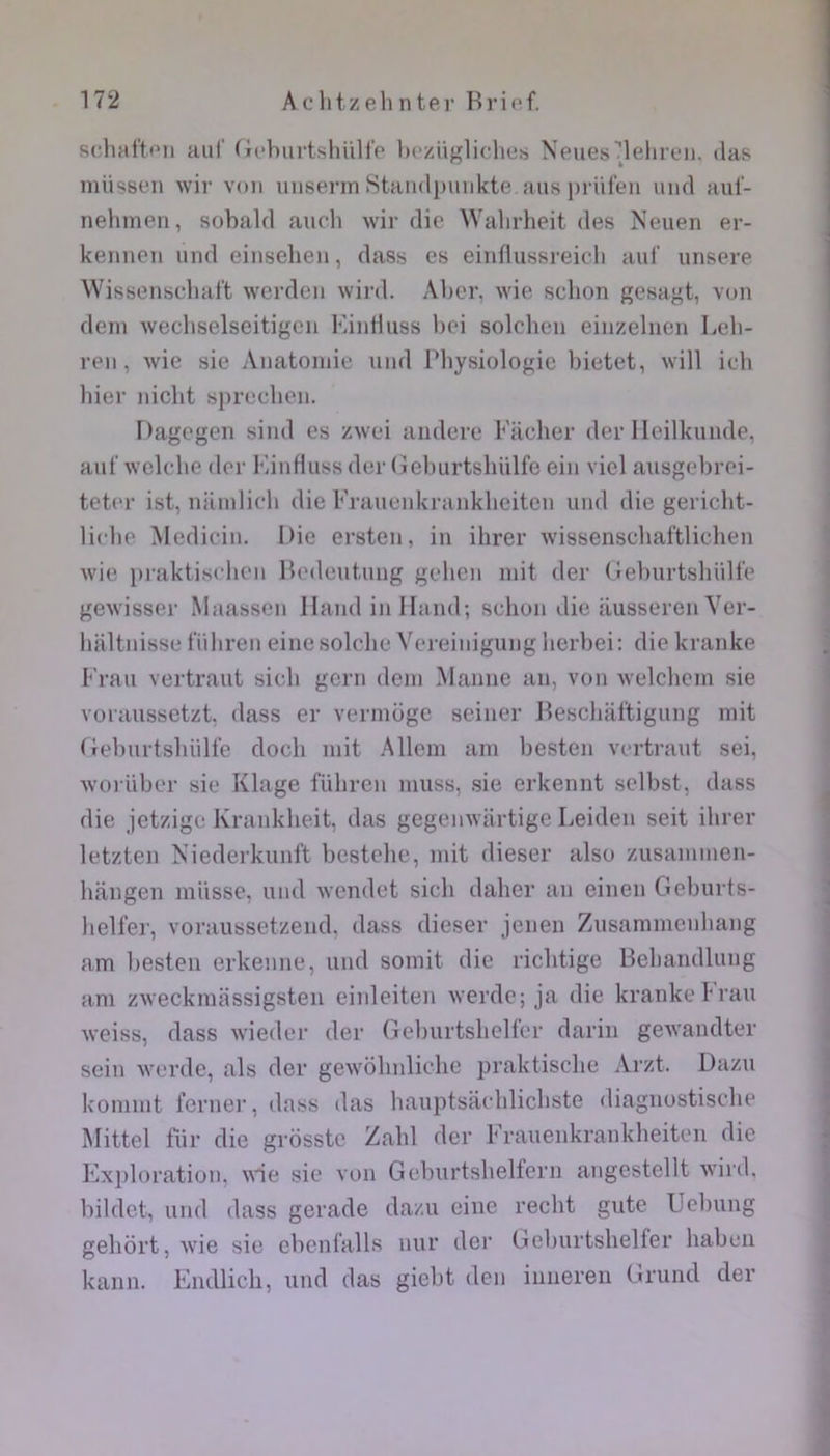 srliafton auf (fcbiirtshülfp iM'züglidieü Xeuesdelireii. lias niiissen wiv voii uiisenn Staiidpiiiikte. ans i)riiteii uiid aul'- nehinen, sobald aucb wir die Walirlieit des Neuen er- kennen und einsebeii, dass es einfliissi-eicb aui’ unsere Wissenscbart werden wird. Aber, wie scbon gesagt, von déni wecbselseitigcn l'âiiHuss liei solcheii eiiizeliieii Leli- reii, wie sie Anatomie und Pliysiologie bietet, will icb hier nicbt spreeben. Dagegen sind es zwei aiidere Kacher der llcilkunde, auf welcbe der KiuHuss der (ïeburtsliülfe ein viel ausgebrei- teter ist, niimlicb die Frauenkrankheitcu und die gericht- lirbe Medicin. Die ersten, in ihrer wissenscliaftlicdien wie praktischen Redeutuug gehen mit der Geimrtsliülfe gewisser Maassen Iland inlland; schun die ilusserenVer- haltnisse fiibren einesolclie Vereiuigung lierbei: die kranke Frau vertraut sicb gcrn dem Manne an, von welchcm sie voraussetzt. dass er vermogc seiner Beschaftigiing mit Geluirtsbülfe docli mit Alleni ani besten vertraut sei, woiüber sie Klage fülireu muss, sie erkennt sclbst, dass die jetzige Krankheit, das gegenwartige Leideu seit ilirer letzten Niederkunft bestelie, mit dieser also zusammen- bangen miisse, und wcndet sicb daher an einen Geburts- lielfer, voraussetzeud, dass dieser jenen Zusammeubang am besten erkeune, und somit die ricbtige Beliandlung am zweckmassigsten einleiten werdc; ja die kranke krau weiss, dass wieder der Gelnirtslielfer darin gewandter sein werde, als der gewolinlielie praktische Arzt. Dazu kommt ferner, dass das bauptsaeblicbste diaguostische Mittel für die grosstc Zabi der Fraueiikraiikheiten die Exploration, \\ie sie von Geburtsbelfern augestellt wird. bildct, und dass gerade dazu eiue recht gutc Uelning geliortjwie sie ebcnfalls uur der Geburtshelfer haben kaiin. Endlicli, und das giebt den iimeren Grund der