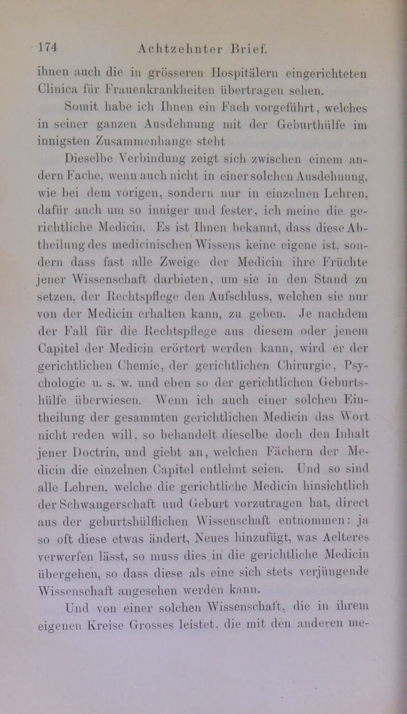 ilinen :uicli dio in grossoren Ilos])itiiloni cingevicliteten Clinica fiir Fniuenki’anklieiten übcrtragcn sehen. Soniit hal)e icli Ihnen oin Facli vorgofiilirt, welclies in seiner ganzen Ausdehmuig mit dor (.lebuitliiilte im innigsten Zusammc'nbange stcdit Dieselbe Verbindung zeigt sicli zwisclmn einem aii- dern Fadie, wenn ancb nicbt in einor solclicn Ansdobnnng, wie bei dem vorigen, sondern nui- in einzclnon Lebren, dafiir auch uni so inniger iind tester, icli nieine die ge- riebtliche Medicin. Es ist Ilinen bekannt, dass diesoAli- tlieilnngdes inediciniseben Wissens keine eigene ist. son- dern dass l’ast aile Zweige der Medicin ihre l‘'rncbte Jener Wissensebaft darbieten, uni sie in den Stand zu setzen, der UecbtspHege den Aufschluss, welcben sie nur von der Medicin erlialten kann, zu geben. de nacbdem der l^’all lur die RecbtsjiHege ans diesem oder jeneni Capitel der Medicin erürtert werden kann, wird er der gerichtlicben Clieniie, der gericlitliehen t'iiirurgie. Psy- chologie U. s. w. und elien so der gerichtlichen (ieburts- liülfe üb('rwiesen. Wenn icb auch einer solclien Kin- theilung der gesainmtcn gerichtlicben Medicin das Wort nicht reden Avill, so hehandelt dieselbe doch den Inhalt jener Doctrin, und giebt an, welcben Eilchern der Me- diciu die cinzelnen Capitel entlehnt seien. End so sind aile Lebren, welcbe die gericbtlicbc Medicin binsicbtlicb der Scbwangerscbaft und (leburt vorzutragen bat, direct ans der gelmrtsbülflicben Wisscnscbalt entnommen : ja so oft diese etwas andert, Neues binzufiigt, was Aelteres verwerfen liisst, so inuss dies in die gericbtlicbe Medicin übergeben, so dass diese als eine sicb stets verjüngende Wisscnscbalt angeseben werden kann. Und von einer solcben Wissenscbait, die in ibrein eigenen Kreise Grosses leistet, die mit den anderen me-