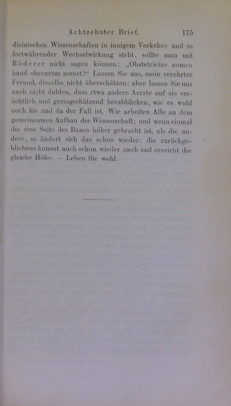 dicinischen Wissenscliaften in innigem Verkelire iind in fortwfihrender Weclisehvirkung steht, sollte inan mit Rüderer nicht sagen konnen : ,,Obstetriciae nonnni haud obscurum manet?“ Lassen Sie uns, mein verehrter Freund. dieselbe nicht überscbiitzen: aber lassen Sie uns aucli niclit dulden, dass etwa andere Aerzte auf sic ver- iicbtlicli uiid geringscliiitzend hei-abblicken, wie es wold nnch liie und da der Fall ist. Wir arbeiten Aile an déni genioinsanien Aufbau der AVissenscbal't; und wenn eiinnal die eine Seite des Baues liober gebracbt ist, als die an- dere, so îiiubü’t sicb das sclion wieder; die zuriiekge- bliebene konnnt aucli scbon wieder nacli und erreiolit die gleicbe llülie. — Leben Sie wohl.