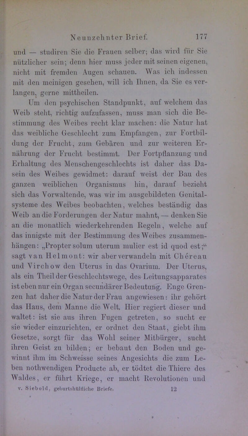 uncl — stucliren Sie die Frauen selber; das Avivd für Sie nützlicher sein; denn hier muss jeder mit seinen eigenen, nicht mit fremden Augen schauen. Was ich indessen mit deu meinigen gesehen, will icli Ihnen, da Sie es ver- langen^ gerne mittlieilen. Um den psychischen Standpunlct, auf welcliem das VVeib stelit, ricbtig aufzufassen, muss inan sicb die Be- stimmung des Weibes recbt klar macben: die Natur bat das weiblicbe Gescldecbt zuni Empfangen, znr Fortliil- dung der Frucbt, ziim Cxebaren und znr weiteren FiV- nabrung der Frucbt bestimmt. Der Fortpflanziing und Erbaltung des Menscliengescblecbts ist daber das Da- sein des Weibes gewidmet: darauf weist der Bau des ganzen weiblicben Organismus bin, darauf beziebt sicb das Vonvaltende, was wir im ausgebildeten Genital- systerae des Weibes beobacbten, welcbes bestandig das Weib an die Forderungeu der Natur mabnt,— denkenSie an die monatlicb wiederkebrenden Regeln, welcbe auf das innigste mit der Bestimmung des Weibes zusamraen- bangen; „Propter solum uterum millier est id quod est;“ sagt van lielmont: wir aberverwandeln mit Cbéreau und Virchow den Utérus in das Ovarium. Der Utérus, als ein Tbeil der Gescblecbtswege, des Leitungsapparates ist eben nur ein Organ secundarer Bedeutung. Enge Gren- zen liât daber die Natur der Frau angewiesen: ibr gebort das Ilaus, dem Manne die Welt. Hier regiert dieser und waltet: ist sie ans iliren Fugcn getreten, so sucbt er sie wieder einzuricbtcn, er ordnet den Staat, giebt ilira Gesetze, sorgt für das Wobl seiner Mitbiirger, sucbt ibren Geist zu bilden; er bebaut den Boden und ge- winnt ibm im Scliweisse seines Angesicbts die zum Le- ben notbwendigen Producte ab, er todtet die Tbiere des Waldes, er fûbrt Kriege, er macbt Revolutionen und V. Siebold, geljurtsIiUItiicIie Briefe. 12