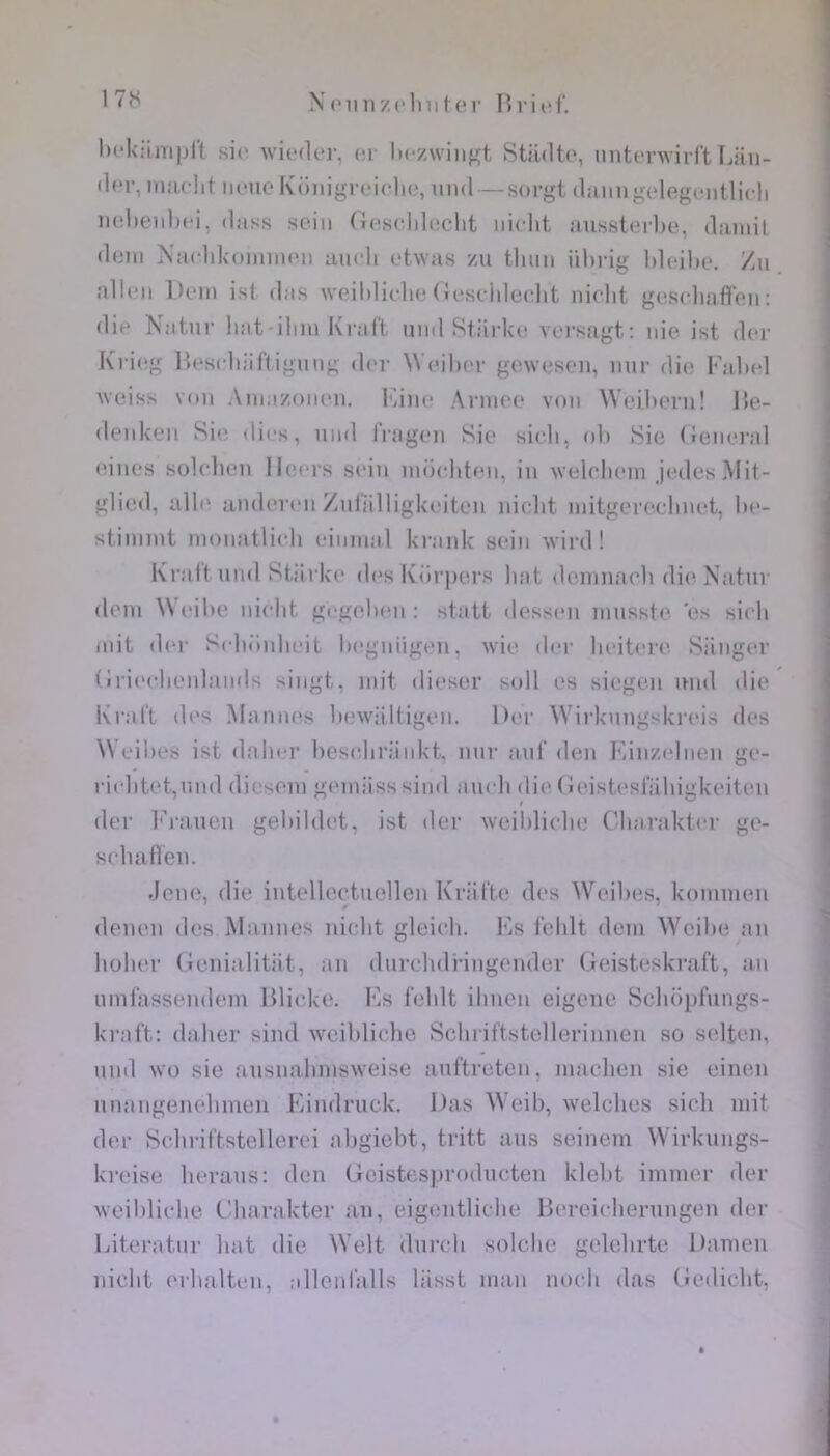 helciiTiprt si(i wieder, er hczwiii'ft Stiidto, unterwirl't Ijiin- dcr, iimclit iii-no Künigrciclie, iind —sorgt diiiingclegcntlicli nelienhci, dass sein (lesclilecht iiiclit nnssterlie, daniil déni NaclilvoiminMi inidi etwas zu tluin ührig lilcilte. Vax allen l)cin ist das weililiclie (îeseidedit nidit gesdiafllen; die Natnr liât-ilini Krai't nnd Stiirlci' versagt: nie ist der Krieg Hesdiiiftigung d(‘r Weihcr gewesen, nnr die Fabel Weiss von Ainazonen. Isine Année von Weiliern! Ile- denken Sie dii-s, nnd Iragen Sie sidi, oli >Sie (lenei’al eines bulclu'ii Ileeis sein inëditen, in weldieni jialesMit- glied, all(> iinderen Znliilligkeiten nicdit initgeredinet, lie- stiinint nionatlidi einnial krank sein wird ! Krattnnd Stiirke d(‘s Kiirpers liât deninacdi di('Natnr (loin Weibe nicbt gegelmi : statt dessni nmsste 'es sidi mit der Scbënbeit begniigen, wie der beitere Siinger (iriedienlands singt, mit dieser soll es siegen mid die Krai't (b's Mannes bewiiltigen. Der Wirknngskreis des Weibes ist daber besebriiiikt. nnr anl’ don Kinzcdnen ge- riditet,nnd dieseni geiniisssind andi die (ieistesl'iibigkeiten (1er Frauen gebildet, ist der weiblidie (/barakter ge- sduilTen. .IciHî, die intelloctuellen Kriit'te des Weibes, koinmen denen des Mannes nicbt gleicdi. l'iS l'clilt dem AYeibe an bober (icnialitiit, an dnrdidi-ingender (foisteskraft, an uini'assendein Hli(;ke. Fs l'eldt ilinen eigene Scboid'iings- kraft: daber sind wciblicbe Scbriftstcllerinuen so selten, nnd wo sie ausnabnisweise ant’treten, inacben sie einen nnangenebineu Findruck. Das Weib, welcbes sicb mit der Scbriftstellerei abgiebt, tritt ans seinem Wirknngs- kreise berans: den (ieistesjiroducten klebt immer der weiblidie ('barakter an, eigentlidie Bereidiernngen der Fiteratiir bat die Welt dnreb solclie gelebrte Danien nicbt (M'balteii, allenl'alls liisst iiiaii nodi das (lediebt,