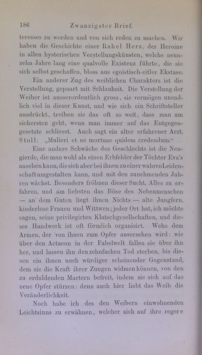 18<) Zwunzigstcr Hrief. teresses '/m werdeii uiid vou sich rcdeii zu imudteii. Wir liiiben die Geschichte einer Ualiel Ilerz, der Ileroiiie in alleu liysterischeii Verstellungskünsten, welclie neuii- zelm Jalire lang cine qualvolle P^xistenz fülirte, die sie sich selhst geschaiïen, hloss ans egoistisch-eitler Ekstase. Fiin anderer Zug des weihliclien (diarakters ist die Verstellung, gepaart mit Schlanheit. Die Verstelliing der Weiber ist ausserurdeiitlicb gross, sie vermügen unend- licb viel in dieser Knnst, und wie sicb ein Scbi’iftsteller ausdrnckt, treiben sie das oft so weit, dass inan am siebersten gebt, wenn man imiuer auf das Entgegen- gesetzte scbliesst. Audi sagt ein alter erfabreuer Arzt, Stoll; „Mulieri et ne mortuae t|uidem credenduni.“ Eine andere Scbwacbe des Gescblecbts ist die Neu- gierde, die man wobl als einen Erbfebler der Toebter Eva’s anseben kann, die sicb aber liei ibnen zu einer wabrenEeiden- scbaftumgestalten kann, und mit den zunebmenden -lab- ren wilcbst. Besonders frübnen dieser Suebt, Ailes zu cr- fabren, nnd am liebsten das Bose des Nebenmenseben — an déni Guteu liegt ibnen Nicbts — alte Jungferm kinderlosc Frauen und Wittwen; jeder Ort bat, icb niocbte sagen, seine privilegirten Klatscbgesellscbaften, und diè- ses llandwerk ist oft formlicb organisirt. Webe dem Armen, der von ibnen ziim Opfer auserseben ivird : wie liber den Actaeon in der Fabelwelt fallen sie über ibn ber, und lassen ibn denzebnfacben Tod sterben, bis die- sen ein ibnen noeb würdiger sebeinender Gegenstand, dem sie die Kraft ibrer Zungen widmen konnen, von den zu erduldenden Marteru befreit, indem sie sicb auf das neue Opfer stürzen: demi auch hier hebt das ^^ eib die Veranderliclikeit. Noeb babe icb des den Weibern ein-vvobnenden Leicbtsiuus zu erwabnen, ivelclier sicb aul ihre regere