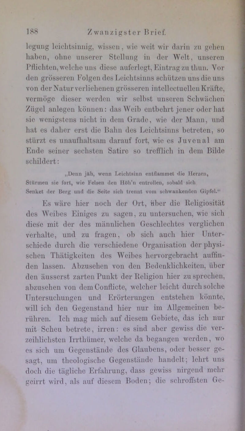 legiuig leiclitbiiiiiig, wisscii, wic ^vcit wii- dai'in zu gelien haben, olme iiiiserer Stclliing in (1er Welt, unscren Pflicliten,welche uns diese aiiferlegt, Kintragzu tlnin. Yor den grosseren Kolgen des Leiclitsinns schiitzen uns die uns von derNaturverlielienen grosseren intellectuelleiiKrafte, vermoge dieser werdcn wir selbst unseren Scliwacben Zügel anlegen konnen: das Weib cntbebrt jener oder bat sic wcnigstens nicbt in dem Grade, wie der Mann, und bat es daller erst die Balin des Leiclitsinns betreten, so stürzt es unaufbaltsam daraiif fort, wie es Juvénal am Ende seiner secbsten Satire so trefi'licb in déni Bilde scbildert: „Dcnn jttli, wcnn Leichtsinn entflaminct -dio llcracii, Stilnnen sic fort, wie Felsen den IlOh’ii entrollcii, sobald sich Senket der Berg und die Seite sich treiint voin schwnnkendcn Gipfel.“ Es wiire bier noeb der Grt, iiber die lleligiositilt des Weibes Einiges zu sagen, zu untersueben, wie sicb diese mit der des mannlicben Gescblecbtes verglicben verbalte, und zu fragen, ob sicb aucb bier Unter- sebiede dureb die versebiedene Organisation der pbysi- seben Tbatigkeiten des Weibes bervorgebracbt auffin- den lassen. Abzuseben von don Bedenklicbkeitcn, über den ausserst zarten Punkt der Religion bier zu sprecben, abzuseben von dem Conflicte, welcber leiebt dureb solcbe Untersuebungen und Erorterungen entsteben konnte, will icb den Gegenstand bier nur im Allgemeinen be- rübren. Icb mag micb aiif diesem Gebiete, das icb nur mit Sebeu betrete, irren : es sind aber gewiss die ver- zeiblicbstcn Irrtblimer, welcbe da begangen werden, wo es sicb uni Gegeiistande des Glaubens, oder besscr ge- sagt, um tbeologiscbe Gegeiistande bandelt; lebrt uns doeb die taglicbe Eriabrung, dass gewiss nirgend inelir geirrt wird, als auf diesem Boden; die scliroffstcn Ge-