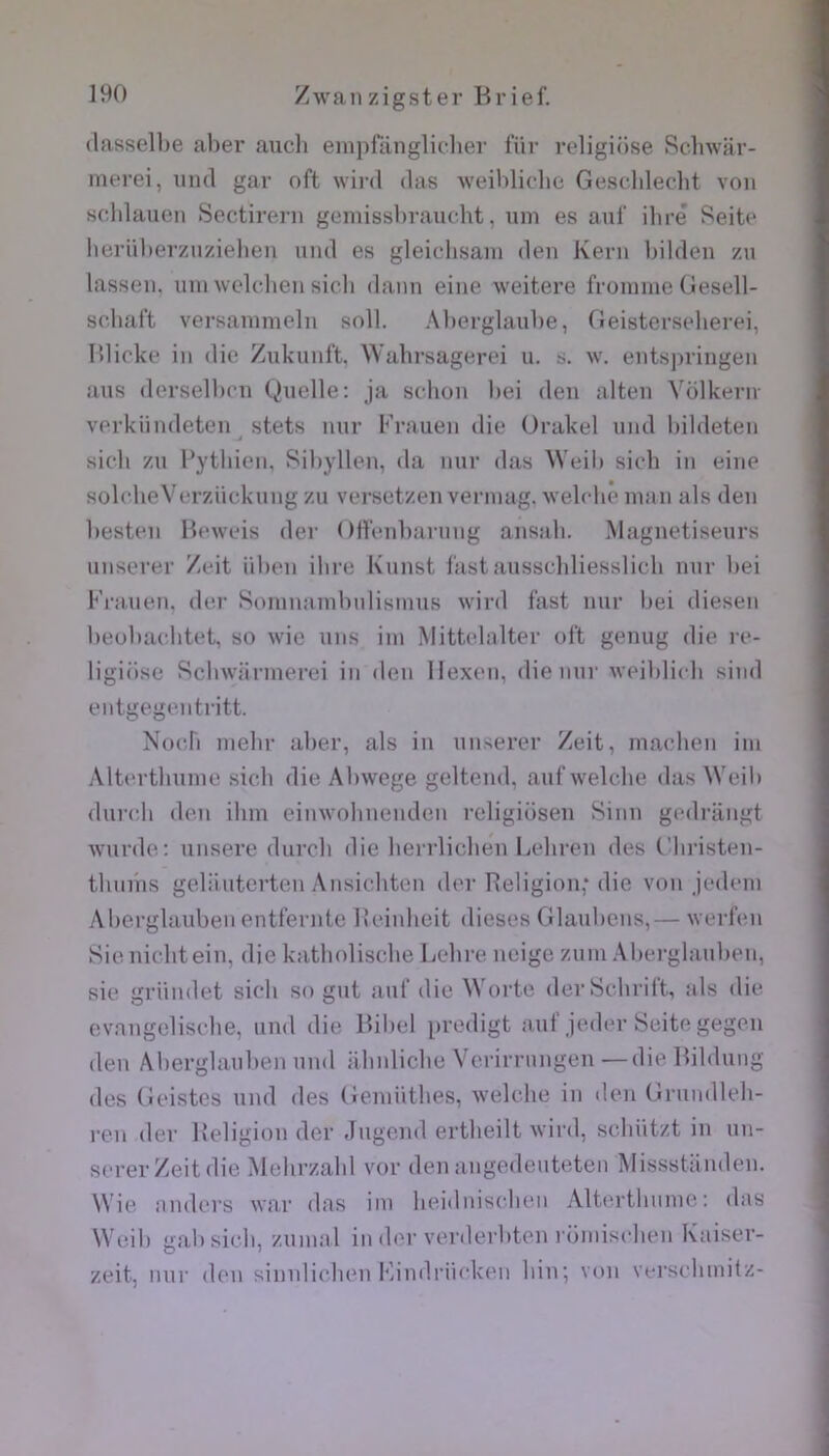 (lasselbe aher auch eniprânglichev fiir religiüse Sclnvar- merei, iind gar oft wird das weihlicdic: Gescdileclit von scldauen Sectirei-n gemissl)ranclit, uni es auf dire Seite lieriU)erzuziel)en nnd es gleichsain den Kern l)ilden zn lassen, nin wekdien sicli dann eine weitere froinnie (lesell- schaf't versanimeln soll. Al)erglaube, Oeisterseberei, Ibicke in die Zukunft. Wahrsagerei u. s. w. entsjiringen ans (lersell)cn Quelle: ja sclion bei den alten Volkeriv verkiindeten stets nnr Frauen die Orakel nnd bildeten .J sicb zn Pytbien, Sibyllen, da nnr das Weib siob in eine sobdieVerziicknng zn versetzen verinag. welcbê nuui als den besten Beweis der Offenbarnng ansab. Magnétiseurs nnserer Zeit iiben dire Knnst bistansscbliesslicb nnr bei Friuien, der Sonmainbnlisimis wird fast nnr bei diesen l)eubaebtet, so wie uns iin Mittcdalter ol‘t genng die re- ligiüse Scbwiinnerei in den llexen, die nnr weiblicb sind entgegentritt. Noeb inehr aber, als in nnserer Zeit, madien iin Albn'tbnnie sicb die Abwege gelteinl, anfwelcbe das \Veib (hu’cb den ibm eimvolmenden religiüsen Sinn gedrangt wnrde: nnsere durcb die berrlicben Lebren des t'in-isten- tlimiis gelünterten Ansicbten (b'r Religion,* die von jedein Aberglanben entfernte Reinbeit dieses Glanbens,— werl’en Sienicbtein, die katboliscbe Lebre neige znin Aberglanben, sie griindet sicb so gnt anf die Woide derScbrit't, als die evangeliscbe, nnd die Bibel predigt anf jeibu’Seite gegen den Aberglanben nnd abnlicbe Verirrnngen —die Bildnng des (îeistes nnd des Geniiitbes, welche in den Grnndleb- ren der Religion der .Ingend ertbeilt wird, sebiitzt in nn- serer Zeit die Mehrzabl vor den angedenteten Missstanden. Wie nnders war das im beidnisclien Alterthnine : das Weib gai) sicb, zninal in der verderbten roiniscben Kaiser- zeit, nnr don sinidicbon F>indriicken bin; von verscliniitz-